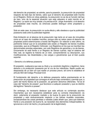 del derecho de propiedad, se admite, para la posesión, la presunción de propiedad
respecto de todo tipo de bienes, salvo que el derecho de propiedad esté inscrito
en el Registro. Dicho en otras palabras, la presunción no se da en función del tipo
de bien, sino de la especial situación que este adquiere si está inscrito en el
Registro. La razón es muy simple y la precisa el Dr. Jorge Avendaño: si el derecho
de propiedad está inscrito, es entonces posible distinguir entre propietario y
poseedor.
Solo en este caso, la presunción no surte efecto y ello obedece a que la publicidad
posesoria cede ante la publicidad registral.
Esta limitación en el alcance de la presunción rige tanto en el caso de inmuebles
como en el caso de muebles inscritos, porque solo en estos casos el derecho de
propiedad podrá exteriorizarse a través del Registro. En relación a esto último, es
pertinente indicar que en la actualidad solo existe un Registro de bienes muebles
corporales, que es el Registro Vehicular. Los Registros en los que se inscriben las
denominadas prendas especiales, son solo Registros de garantías y no de bienes.
Únicamente se está frente a un Registro de bienes cuando, bajo el sistema del
folio real, se registra la historia de un bien, comprendiendo su descripción, sus
modificaciones, las titularidades y las cargas o gravámenes que el bien pueda
soportar.
- Derecho a la defensa posesoria
El poseedor, cualquiera que sea su título y su condición (legítimo o ilegítimo), tiene
derecho a la protección posesoria por la vía de los interdictos. Nadie puede ser
desposeído de un bien sin que medie un proceso previo, tal como lo establece el
artículo 603 del Código Procesal Civil.
El fundamento del derecho a la defensa posesoria radica precisamente en la
presunción de propiedad que consagra el artículo bajo comentario y permite que, a
partir del hecho fáctico de la posesión, se generen derechos diferentes. Tal es el
caso del "derecho de poseer', que favorece a cualquier poseedor y que es distinto
del legítimo "derecho a poseer'.
Sin embargo, es necesario destacar que este artículo no contempla asuntos
importantes que son necesarios establecer para su correcta interpretación; es
decir, solamente el poseedor mediato y de buena fe goza de la presunción de
propiedad y esto exclusivamente respecto a los bienes muebles corporales,
exceptuándose las cosas perdidas o robadas (cabe añadir que, para que estemos
frente a una posesión de buena fe, se necesitan dos elementos indispensables: la
ignorancia o error de hecho y la persuasión de la legitimidad).

 