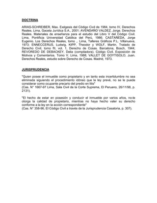 DOCTRINA
ARIAS-SCHREIBER, Max. Exégesis del Código Civil de 1984, tomo IV, Derechos
Reales. Lima, Gaceta Jurídica S.A., 2001; AVENDAÑO VALDEZ, Jorge. Derechos
Reales. Materiales de enseñanza para el estudio del Libro V del Código Civil.
Lima, Pontificia Universidad Católica del Perú, 1986; CASTAÑEDA, Jorge
Eugenio. Los Derechos Reales, tomo ,. Lima, Talleres Gráficos P.L. Villanueva,
1973; ENNECCERUS, Ludwig, KIPP, Theodor y WOLF, Martin. Tratado de
Derecho Civil, tomo fII, vol. 1, Derecho de Cosas. Barcelona, Bosch, 1944;
REVOREDO DE DEBACKEY, Delia (compiladora). Código Civil. Exposición de
Motivos y Comentarios. Tomo V. Lima, 1988; VALLET DE GOYTISOLO, Juan.
Derechos Reales, estudio sobre Derecho de Cosas. Madrid, 1973.

JURISPRUDENCIA
"Quien posee el inmueble como propietario y en tanto esta incertidumbre no sea
eliminada siguiendo el procedimiento idóneo que la ley prevé, no se le puede
considerar como ocupante precario del predio en litis"
(Cas. N° 1667-97 Lima, Sala Civil de la Corte Suprema, El Peruano, 26/11/98, p.
2131).
"El hecho de estar en posesión y conducir el inmueble por varios años, no-le
otorga la calidad de propietario, mientras no haya hecho valer su derecho
conforme a la ley en la acción correspondiente"
(Cas. N° 358-96, El Código Civil a través de la Jurisprudencia Casatoria, p. 307).

 
