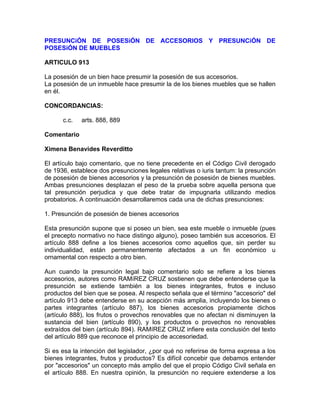 PRESUNCiÓN DE POSESiÓN DE ACCESORIOS Y PRESUNCiÓN DE
POSESiÓN DE MUEBLES
ARTICULO 913
La posesión de un bien hace presumir la posesión de sus accesorios.
La posesión de un inmueble hace presumir la de los bienes muebles que se hallen
en él.
CONCORDANCIAS:
c.c.

arts. 888, 889

Comentario
Ximena Benavides Reverditto
El artículo bajo comentario, que no tiene precedente en el Código Civil derogado
de 1936, establece dos presunciones legales relativas o iuris tantum: la presunción
de posesión de bienes accesorios y la presunción de posesión de bienes muebles.
Ambas presunciones desplazan el peso de la prueba sobre aquella persona que
tal presunción perjudica y que debe tratar de impugnarla utilizando medios
probatorios. A continuación desarrollaremos cada una de dichas presunciones:
1. Presunción de posesión de bienes accesorios
Esta presunción supone que si poseo un bien, sea este mueble o inmueble (pues
el precepto normativo no hace distingo alguno), poseo también sus accesorios. El
artículo 888 define a los bienes accesorios como aquellos que, sin perder su
individualidad, están permanentemente afectados a un fin económico u
ornamental con respecto a otro bien.
Aun cuando la presunción legal bajo comentario solo se refiere a los bienes
accesorios, autores como RAMíREZ CRUZ sostienen que debe entenderse que la
presunción se extiende también a los bienes integrantes, frutos e incluso
productos del bien que se posea. Al respecto señala que el término "accesorio" del
artículo 913 debe entenderse en su acepción más amplia, incluyendo los bienes o
partes integrantes (artículo 887), los bienes accesorios propiamente dichos
(artículo 888), los frutos o provechos renovables que no afectan ni disminuyen la
sustancia del bien (artículo 890), y los productos o provechos no renovables
extraídos del bien (artículo 894). RAMíREZ CRUZ infiere esta conclusión del texto
del artículo 889 que reconoce el principio de accesoriedad.
Si es esa la intención del legislador, ¿por qué no referirse de forma expresa a los
bienes integrantes, frutos y productos? Es difícil concebir que debamos entender
por "accesorios" un concepto más amplio del que el propio Código Civil señala en
el artículo 888. En nuestra opinión, la presunción no requiere extenderse a los

 