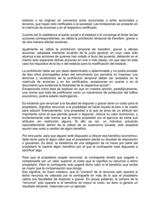 estatuto o se originen en convenios entre accionistas o entre accionistas y
terceros, que hayan sido notificados a la sociedad. Las limitaciones se anotarán en
la matrícula de acciones y en el respectivo certificado.
Cuando así lo establezca el pacto social o el estatuto o lo convenga el titular de las
acciones correspondientes, es válida la prohibición temporal de transferir, gravar o
de otra manera afectar acciones.
Igualmente es válida la prohibición temporal de transferir, gravar o afectar
acciones, adoptada mediante acuerdo de la junta general, en cuyo caso sólo
alcanza a las acciones de quienes han votado a favor del acuerdo, debiendo en el
mismo acto separarse dichas acciones en una o más clases, sin que rijan en este
caso los requisitos de la ley o del estatuto para la modificación del estatuto.
La prohibición debe ser por plazo determinado o determinable y no podrá exceder
de diez años prorrogables antes del vencimiento por períodos no mayores. Los
términos y condiciones de la prohibición temporal deben ser anotados en la
matrícula de acciones y en los certificados, anotaciones en cuenta o en el
documento que evidencie la titularidad de la respectiva acción".
Excepciones como ésta se explican en que en nuestra opinión, paradójicamente,
una norma que trata de justificarse como un mecanismo de protección del tráfico
económico, podría estarlo restringiendo.
Es evidente que renunciar a la facultad de disponer y gravar tiene un costo para el
propietario. Significa renunciar a la posibilidad de hacer líquido el bien o de usarlo
para adquirir financiamiento. Una propiedad a la que se priva de un atributo tan
importante como el que permite gravar o disponer, reduce su valor económico, y
evidentemente vale menos que la misma propiedad con el ejercicio de todos sus
atributos sin restricción alguna. Si ello es así, un individuo actuando
razonablemente dentro de la esfera de su autonomía privada, solo aceptará
asumir ese costo a cambio de algún beneficio.
Por otra parte, para que alguien esté dispuesto a ofrecer ese beneficio económico,
debe tener para él algún valor que el propietario pierda su facultad de disposición
o gravamen. Es decir, la existencia de una obligación de no hacer por parte del
propietario le reporta algún beneficio por el que la contraparte está dispuesta a
sacrificar algo.
Para que el propietario acepte renunciar, la contraparte tendrá que pagarle o
compensarle por un valor superior al costo que le significa su renuncia a dicho
propietario. Pero la contraparte solo pagará dicho valor si el beneficio que recibe
es mayor que la compensación que otorga.
Eso significa, en buen cristiano, que la "compra" de la renuncia solo operará si
dicha renuncia es valorada por la contraparte en más de lo que el propietario
valora sus facultades de disponer o gravar. En pocas palabras, la compra de la
"renuncia" solo operará si el beneficio es mayor al costo, es decir si genera un
resultado eficiente. Veámoslo con un ejemplo:

 
