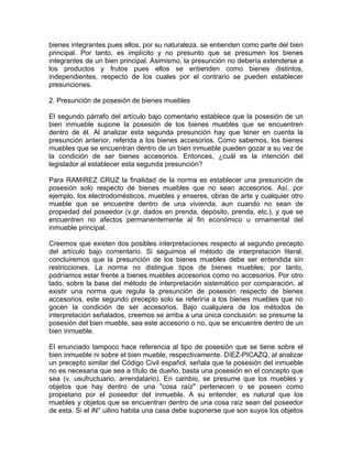 bienes integrantes pues ellos, por su naturaleza, se entienden como parte del bien
principal. Por tanto, es implícito y no presunto que se presumen los bienes
integrantes de un bien principal. Asimismo, la presunción no debería extenderse a
los productos y frutos pues ellos se entienden como bienes distintos,
independientes, respecto de los cuales por el contrario se pueden establecer
presunciones.
2. Presunción de posesión de bienes muebles
El segundo párrafo del artículo bajo comentario establece que la posesión de un
bien inmueble supone la posesión de los bienes muebles que se encuentren
dentro de él. Al analizar esta segunda presunción hay que tener en cuenta la
presunción anterior, referida a los bienes accesorios. Como sabemos, los bienes
muebles que se encuentran dentro de un bien inmueble pueden gozar a su vez de
la condición de ser bienes accesorios. Entonces, ¿cuál es la intención del
legislador al establecer esta segunda presunción?
Para RAMíREZ CRUZ la finalidad de la norma es establecer una presunción de
posesión solo respecto de bienes muebles que no sean accesorios. Así, por
ejemplo, los electrodomésticos, muebles y enseres, obras de arte y cualquier otro
mueble que se encuentre dentro de una vivienda, aun cuando no sean de
propiedad del poseedor (v.gr. dados en prenda, depósito, prenda, etc.), y que se
encuentren no afectos permanentemente al fin económico u ornamental del
inmueble principal.
Creemos que existen dos posibles interpretaciones respecto al segundo precepto
del artículo bajo comentario. Si seguimos el método de interpretación literal,
concluiremos que la presunción de los bienes muebles debe ser entendida sin
restricciones. La norma no distingue tipos de bienes muebles; por tanto,
podríamos estar frente a bienes muebles accesorios como no accesorios. Por otro
lado, sobre la base del método de interpretación sistemático por comparación, al
existir una norma que regula la presunción de posesión respecto de bienes
accesorios, este segundo precepto solo se referiría a los bienes muebles que no
gocen la condición de ser accesorios. Bajo cualquiera de los métodos de
interpretación señalados, creemos se arriba a una única conclusión: se presume la
posesión del bien mueble, sea este accesorio o no, que se encuentre dentro de un
bien inmueble.
El enunciado tampoco hace referencia al tipo de posesión que se tiene sobre el
bien inmueble ni sobre el bien mueble, respectivamente. DíEZ-PICAZQ, al analizar
un precepto similar del Código Civil español, señala que la posesión del inmueble
no es necesaria que sea a título de dueño, basta una posesión en el concepto que
sea (v. usufructuario, arrendatario). En cambio, se presume que los muebles y
objetos que hay dentro de una "cosa raíz" pertenecen o se poseen como
propietario por el poseedor del inmueble. A su entender, es natural que los
muebles y objetos que se encuentran dentro de una cosa raíz sean del poseedor
de esta. Si el iN° uilino habita una casa debe suponerse que son suyos los objetos

 