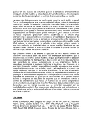 que hay en ella, pues no es costumbre que con el contrato de arrendamiento se
entreguen además muebles u otros objetos. Si fuera lo contrario, debería dejarse
constancia de ello, por ejemplo en el contrato de arrendamiento y por escrito.
La presunción bajo comentario es comúnmente recurrida en el ámbito procesal.
Ocurre con frecuencia que ante una resolución judicial que ordena la ejecución de
una medida cautelar de secuestro conservativo contra los bienes del arrendatario,
se procede a secuestrar los bienes muebles que se encuentren dentro de la casa,
aun cuando estos sean de propiedad del arrendador. Precisamente, puesto que se
presume que quien posee el inmueble (el arrendatario como poseedor inmediato)
es poseedor de los bienes muebles que se hallen en él, ya su vez que el poseedor
se reputa propietario (presunción relativa establecida en el artículo 912),
erróneamente se secuestran bienes muebles que en realidad son de propiedad del
arrendador. Si adicional mente el contrato de arrendamiento omite mencionar el
inventario de los bienes muebles comprendidos en el alquiler del inmueble, resulta
difícil detener la ejecución de la referida orden judicial. ¿Cómo puede el
arrendador defender su propiedad sobre los bienes muebles? Dado que se trata
de presunciones relativas, el arrendador tiene la carga de la prueba a través del
inicio de un proceso de tercería de propiedad.
Algo parecido ocurre si se ordena la ejecución de una medida cautelar de
secuestro conservativo sobre los bienes del arrendador. Recordemos que la
presunción de posesión de bienes muebles, al igual que la presunción de posesión
de bienes accesorios, no distinguen tipos de posesión. Es decir, las presunciones
bajo comentario se aplican indistintamente si nos encontramos frente a
poseedores inmediatos o mediatos, legítimos o ilegítimos, etc. Entonces, si el
arrendador (poseedor mediato) posee el bien inmueble, se presume que también
posee los bienes muebles que se hallen en él y, adicionalmente, el poseedor se
reputa propietario mientras no se pruebe lo contrario. De ahí que el secuestro
pueda recaer sobre los bienes muebles incluso de propiedad del arrendatario, ya
que según el análisis referido se presumirá -salvo prueba en contrario- que son de
propiedad del arrendador. Al igual que el caso descrito en el párrafo anterior,
durante la diligencia de secuestro es diligente que el arrendatario exhiba el
contrato de arrendamiento que incluya un inventario de los bienes comprendidos
en el arrendamiento, sin perjuicio de exhibir facturas o documentos similares que
demuestren que los bienes muebles que se pretenden secuestrar son de
propiedad del arrendatario. Con posterioridad a la diligencia, será pertinente que el
arrendatario que se haya visto perjudicado con el secuestro inicie un proceso de
tercería de propiedad.

DOCTRINA
ARIAS-SCHREIBER, Max. Exégesis del Código Civil de 1984, tomo 11, Derechos
Reales. Lima, Gaceta Jurídica S.A., 2001; DIEZ-PICAZO, Luis y GULLON,
Antonio. Sistema de Derecho Civil, vol. 111, Derecho de Cosas. Madrid, Tecnos,
1981; RAMI REZ CRUZ, Eugenio María. Tratado de Derechos Reales, tomo ,.

 