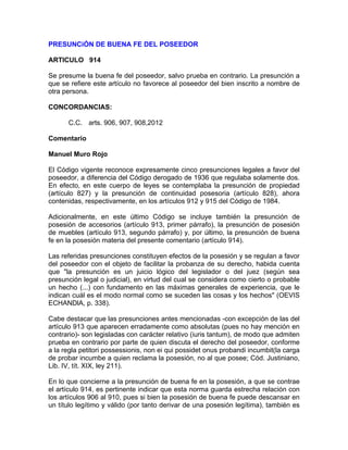 PRESUNCiÓN DE BUENA FE DEL POSEEDOR
ARTICULO 914
Se presume la buena fe del poseedor, salvo prueba en contrario. La presunción a
que se refiere este artículo no favorece al poseedor del bien inscrito a nombre de
otra persona.
CONCORDANCIAS:
C.C. arts. 906, 907, 908,2012
Comentario
Manuel Muro Rojo
El Código vigente reconoce expresamente cinco presunciones legales a favor del
poseedor, a diferencia del Código derogado de 1936 que regulaba solamente dos.
En efecto, en este cuerpo de leyes se contemplaba la presunción de propiedad
(artículo 827) y la presunción de continuidad posesoria (artículo 828), ahora
contenidas, respectivamente, en los artículos 912 y 915 del Código de 1984.
Adicionalmente, en este último Código se incluye también la presunción de
posesión de accesorios (artículo 913, primer párrafo), la presunción de posesión
de muebles (artículo 913, segundo párrafo) y, por último, la presunción de buena
fe en la posesión materia del presente comentario (artículo 914).
Las referidas presunciones constituyen efectos de la posesión y se regulan a favor
del poseedor con el objeto de facilitar la probanza de su derecho, habida cuenta
que "la presunción es un juicio lógico del legislador o del juez (según sea
presunción legal o judicial), en virtud del cual se considera como cierto o probable
un hecho (...) con fundamento en las máximas generales de experiencia, que le
indican cuál es el modo normal como se suceden las cosas y los hechos" (OEVIS
ECHANDlA, p. 338).
Cabe destacar que las presunciones antes mencionadas -con excepción de las del
artículo 913 que aparecen erradamente como absolutas (pues no hay mención en
contrario)- son legisladas con carácter relativo (iuris tantum), de modo que admiten
prueba en contrario por parte de quien discuta el derecho del poseedor, conforme
a la regla petitori possessionis, non ei qui possidet onus probandi incumbit(la carga
de probar incumbe a quien reclama la posesión, no al que posee; Cód. Justiniano,
Lib. IV, tít. XIX, ley 211).
En lo que concierne a la presunción de buena fe en la posesión, a que se contrae
el artículo 914, es pertinente indicar que esta norma guarda estrecha relación con
los artículos 906 al 910, pues si bien la posesión de buena fe puede descansar en
un título legítimo y válido (por tanto derivar de una posesión legítima), también es

 