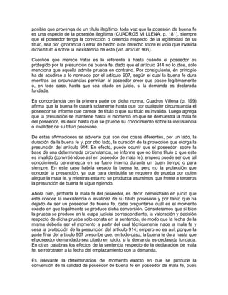 posible que provenga de un título ilegítimo, toda vez que la posesión de buena fe
es una especie de la posesión ilegítima (CUADROS VI LLENA, p. 181), siempre
que el poseedor tenga la convicción o creencia respecto de la legitimidad de su
título, sea por ignorancia o error de hecho o de derecho sobre el vicio que invalida
dicho título o sobre la inexistencia de este (vid. artículo 906).
Cuestión que merece tratar es lo referente a hasta cuándo el poseedor es
protegido por la presunción de buena fe, dado que el artículo 914 no lo dice, solo
menciona que aquella admite prueba en contrario. Por consiguiente, én principio
ha de acudirse a lo normado por el artículo 907, según el cual la buena fe dura
mientras las circunstancias permitan al poseedor creer que posee legítimamente
o, en todo caso, hasta que sea citado en juicio, si la demanda es declarada
fundada.
En concordancia con la primera parte de dicha norma, Cuadros Villena (p. 199)
afirma que la buena fe durará solamente hasta que por cualquier circunstancia el
poseedor se informe que carece de título o que su título es invalido. Luego agrega
que la presunción se mantiene hasta el momento en que se demuestra la mala fe
del poseedor, es decir hasta que se pruebe su conocimiento sobre la inexistencia
o invalidez de su título posesorio.
De estas afirmaciones se advierte que son dos cosas diferentes, por un lado, la
duración de la buena fe y, por otro lado, la duración de la protección que otorga la
presunción del artículo 914. En efecto, puede ocurrir que el poseedor, sobre la
base de una determinada circunstancia, se informe que no tiene título o que este
es invalido (convirtiéndose así en poseedor de mala fe); empero puede ser que tal
conocimiento permanezca en su fuero interno durante un buen tiempo o para
siempre. En este caso habría cesado la buena fe, pero no la protección que
concede la presunción, ya que para destruirla se requiere de prueba por quien
alegue la mala fe, y mientras esta no se produzca asumimos que frente a terceros
la presunción de buena fe sigue rigiendo.
Ahora bien, probada la mala fe del poseedor, es decir, demostrado en juicio que
este conoce la inexistencia o invalidez de su título posesorio y por tanto que ha
dejado de ser un poseedor de buena fe, cabe preguntarse cuál es el momento
exacto en que legalmente se produce dicha conversión. Consideramos que si bien
la prueba se produce en la etapa judicial correspondiente, la valoración y decisión
respecto de dicha prueba solo consta en la sentencia, de modo que la fecha de la
misma debería ser el momento a partir del cual técnicamente nace la mala fe y
cesa la protección de la presunción del artículo 914; empero no es así, porque la
parte final del artículo 907 prescribe que, en todo caso, la buena fe dura hasta que
el poseedor demandado sea citado en juicio, si la demanda es declarada fundada.
En otras palabras los efectos de la sentencia respecto de la declaración de mala
fe, se retrotraen a la fecha del emplazamiento con la demanda.
Es relevante la determinación del momento exacto en que se produce la
conversión de la calidad de poseedor de buena fe en poseedor de mala fe, pues

 