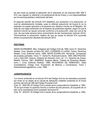 de ese modo es posible la aplicación de lo dispuesto en los artículos 908, 909 Y
910, que regulan lo referente a la pertenencia de los frutos y a la responsabilidad
por la eventual pérdida o detrimento del bien.
El segundo párrafo del artículo 914 establece una excepción a la presunción, la
cual es absolutamente fundada, pues la referida presunción de buena fe en la
posesión no puede oponerse a la persona con derecho inscrito en el Registro. Se
trata de una regla coherente con el sistema de publicidad registral, según el cual el
derecho inscrito se reputa conocido conforme a la presunción -esta vez iure et de
iure- de que toda persona tiene conocimiento de las inscripciones (artículo 2012).
Técnicamente la presunción relativa de que se ocupa el artículo 914 sucumbe
frente a la presunción absoluta del artículo 2012.

DOCTRINA
ARIAS-SCHREIBER, Max. Exégesis del Código Civil de 1984, tomo IV, Derechos
Reales. Lima, Gaceta Jurídica SA, 2001; CUADROS VI LLENA, Carlos. Derechos
Reales. Lima, Editorial Latina, 1988; DEVIS ECHAN DíA, Hernando. Compendio
de pruebas judiciales, Tomo 11. Santa Fe, Rubinzal-Culzoni, 1984; DIEZ-PICAZO,
Luis y GULLON, Antonio. Sistema de Derecho Civil, vol. 111, Derecho de Cosas.
Madrid, Tecnos, 1981; RAMIREZ, Eugenio María. Tratado de Derechos Reales,
tomo l. Lima, Editorial Rodhas, 1996; REVOREDO DE DEBACKEY, Delia
(compiladora). Código Civil. Exposición de Motivos y Comentarios. Tomo l.
Antecedentes legislativos. Lima, 1985.

JURISPRUDENCIA
"La norma contenida en el artículo 914 del Código Civil es de naturaleza procesal;
por ende no es objeto de la causal de aplicación indebida contenida en el inciso
primero del artículo 386 del Código Procesal Civil"
(Cas. N° 2647-98, El Código Civil a través de la Jurisprudencia Casatorla, p. 308).
"Si es que el bien no aparece inscrito a nombre de otra persona, al ocupante de un
bien se le considerará como poseedor de buena fe"
(Cas. N° 3235-97, El Código Civil a través de la Jurisprudencia Casatorla, p. 308).

 