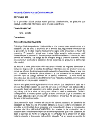 PRESUNCIÓN DE POSESiÓN INTERMEDIA
ARTICULO 915
Si el poseedor actual prueba haber poseído anteriormente, se presume que
poseyó en el tiempo intermedio, salvo prueba en contrario.
CONCORDANCIAS:
C.C. art 953
Comentario
Ximena Benavides Reverditto
El Código Civil derogado de 1936 establecía dos presunciones relacionadas a la
posesión. Una de ellas, la dispuesta en el artículo 828, regulaba la continuidad de
la posesión. El Código vigente textualmente repite esta presunción a favor del
poseedor. El poseedor actual que prueba haber poseído anteriormente está
favorecido por la presunción de que poseyó también en el tiempo intermedio, salvo
prueba en contrario. Se acoge así el principio antiguo "probatis extremis, media
praesumuntur' (probada la posesión de los extremos, se presume la del tiempo
intermedio).
Se recurre a esta presunción con frecuencia cuando se requiere demostrar el
tiempo de la posesión a efectos de rechazar interdictos que se promuevan en su
contra o a efectos de alegar prescripción adquisitiva (usucapión). Basta probar que
hubo posesión al inicio del plazo posesorio y que actualmente se posee, para
presumir que se poseyó también en el tiempo intermedio. De esta forma se
entenderá que se posee desde el término inicial hasta la actualidad, sin intervalos,
acumulando un mayor plazo posesorio.
Esta es una presunción legal relativa o iuris tantum, que desplaza el peso de la
prueba, haciéndolo recaer no sobre la persona a cuyo favor está establecida la
presunción legal (el poseedor) sino sobre aquella otra a quien tal presunción
perjudica y que debe tratar de impugnarla utilizando medios probatorios. Es decir,
corresponderá al tercero que se oponga a dicha presunción (v.gr. el propietario del
bien cuya adquisición por prescripción se demande) probar que no se ha poseído
durante el tiempo intermedio.
Esta presunción legal favorece el cálculo del tiempo posesorio en beneficio del
poseedor. La falta de esta presunción obligaría a los poseedores interesados en
acreditar la continuidad de su posesión, una comprobación de por sí complicada y
a veces diabólica (ARIAS-SCHREIBER). La prueba de la continuidad de la
posesión sería virtualmente imposible si debiera probarse que se es poseedor, es
decir el ejercicio de hecho de alguno de los atributos de la propiedad, en cada
instante durante el transcurso del período alegado. "La ley acude en auxilio del

 