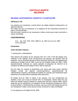 CAPíTULO QUINTO
MEJORAS
MEJORAS: ANTECEDENTES, CONCEPTO Y CLASIFICACiÓN
ARTICULO 916
Las mejoras son necesarias, cuando tienen por objeto impedir la destrucción o el
deterioro del bien.
Son útiles, las que sin pertenecer a la categoría de las necesarias aumentan el
valor y la renta del bien.
Son de recreo, cuando sin ser necesarias ni útiles, sirven para ornato, lucimiento o
mayor comodidad.
CONCORDANCIAS:
C.C. arts. 316, 1673, 1674, 1680 inc. 2), 1681 incs. 6) y 8), 1682
C.P.C.arto 595
Comentario
Javier Ismodes Talavera
1. Introducción y antecedentes
Para efectos del análisis de los artículos 916, 917, 918 Y 919 del Código Civil,
referidos a las mejoras como consecuencia del ejercicio del derecho real de
posesión, me he permitido abordar el tema haciendo referencia a las legislaciones
anteriores al Código Civil de 1984, como son los Códigos Civiles de 1852 y 1936,
respectivamente, teniendo en cuenta además la propuesta de reforma de la
Comisión de Reforma del Código Civil de 1984 en ejercicio.
De otro lado, he incluido el tratamiento que sobre este tema hacen distintos
Códigos Civiles del sistema romano-germánico, específicamente de
Latinoamériea, España y del Estado de Québec en Canadá, para finalmente hacer
referencia a la jurisprudencia expedida sobre este tema.
El Código Civil de 1984 no define a las mejoras, sino que simplemente las
clasifica, como así lo hace el artículo 916, en necesarias, siendo estas las que
tienen por objeto impedir el deterioro o destrucción del bien; mejoras útiles, siendo
estas las que sin pertenecer a la categoría de las necesarias aumentan el valor y
la renta del bien; y finalmente las de recreo, que son a tenor del Código las que sin
ser necesarias ni útiles, sirven para el ornato, lucimiento o mejor comodidad.
2. Las mejoras en el Código Civil de 1852

 