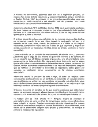 A manera de antecedente, podemos decir que en la legislación peruana, las
mejoras han tenido distinto tratamiento y ubicación legislativa, así por ejemplo en
el Código Civil de 1852, las mejoras no se encuentran consideradas como una
consecuencia jurídico-económica del derecho real de posesión, sino como
consecuencia del contrato de arrendamiento.
Justamente el artículo 1615 del Código Civil de 1852 es el que inicia la regulación
del tema materia de comentario, precisando que el arrendatario tenía la facultad
de hacer en la cosa arrendada, sin alterar su forma, todas las mejoras de las que
quiera gozar durante la locación.
El artículo siguiente no hace una definición de las mejoras, sino que las clasifica
en necesarias, cuando tienen por objeto impedir la destrucción del bien, o el
deterioro de la cosa; útiles, cuando sin pertenecer a la clase de las mejoras
necesarias, aumentan el valor y renta de la cosa en que se ponen, y mejoras de
recreo, cuando sin ser necesarias ni útiles, sirven de ornato, lucimiento o mayor
comodidad.
Como se trataba de un contrato de arrendamiento, el artículo 1617(1) prescribía
justamente que el pago de toda mejora era parte del convenio o del contrato, no
era un derecho que el Código otorgaba al poseedor, sino al arrendatario como
consecuencia de dicho contrato. Del mismo artículo se desprende que los gastos
que se efectuaban como consecuencia de la realización de reparos necesarios del
locador, le eran abonables o reembolsables si los hacía el arrendatario, después
que se notifique al arrendador la necesidad de reparación; estos gastos por
supuesto se realizaban como consecuencia de la relación arrendador,
arrendatario.
Interesante resulta la posición de este Código, al tratar las mejoras como
consecuencia exclusivamente de un contrato, no existiendo un supuesto distinto
para la utilización de un bien; en ese sentido se consideraba nulo el contrato sobre
abono de las mejoras que no especificaba las condiciones de las mejoras y el tope
o la mayor cantidad de dinero que pudiera gastar el arrendatario.
Entonces, la norma en correlato de lo que exponía precisaba que podía haber
gastos para mejoras con cargo a las rentas que percibía el arrendador del locador,
siempre con la autorización del primero. La norma en mención precisaba de un
(1) Código Civil de 1852, articulo 1617.- Ninguna mejora es abonable al
arrendatario, si no se pone en virtud del convenio por escrito, en que el dueño se
haya obligado a pagarla. Quedan exceptuados de esta disposición los reparos
necesarios a que estaba obligado el locador; los cuales le serán abonables, si se
hacen por el arrendatario después que, privada y judicialmente. se notifique al
primero la necesidad de reparación.

 