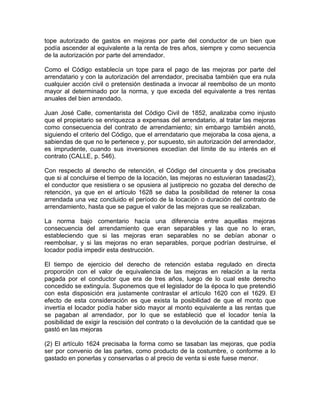 tope autorizado de gastos en mejoras por parte del conductor de un bien que
podía ascender al equivalente a la renta de tres años, siempre y como secuencia
de la autorización por parte del arrendador.
Como el Código establecía un tope para el pago de las mejoras por parte del
arrendatario y con la autorización del arrendador, precisaba también que era nula
cualquier acción civil o pretensión destinada a invocar al reembolso de un monto
mayor al determinado por la norma, y que exceda del equivalente a tres rentas
anuales del bien arrendado.
Juan José Calle, comentarista del Código Civil de 1852, analizaba como injusto
que el propietario se enriquezca a expensas del arrendatario, al tratar las mejoras
como consecuencia del contrato de arrendamiento; sin embargo también anotó,
siguiendo el criterio del Código, que el arrendatario que mejoraba la cosa ajena, a
sabiendas de que no le pertenece y, por supuesto, sin autorización del arrendador,
es imprudente, cuando sus inversiones excedían del límite de su interés en el
contrato (CALLE, p. 546).
Con respecto al derecho de retención, el Código del cincuenta y dos precisaba
que si al concluirse el tiempo de la locación, las mejoras no estuvieran tasadas(2),
el conductor que resistiera o se opusiera al justiprecio no gozaba del derecho de
retención, ya que en el artículo 1628 se daba la posibilidad de retener la cosa
arrendada una vez concluido el período de la locación o duración del contrato de
arrendamiento, hasta que se pague el valor de las mejoras que se realizaban.
La norma bajo comentario hacía una diferencia entre aquellas mejoras
consecuencia del arrendamiento que eran separables y las que no lo eran,
estableciendo que si las mejoras eran separables no se debían abonar o
reembolsar, y si las mejoras no eran separables, porque podrían destruirse, el
locador podía impedir esta destrucción.
El tiempo de ejercicio del derecho de retención estaba regulado en directa
proporción con el valor de equivalencia de las mejoras en relación a la renta
pagada por el conductor que era de tres años, luego de lo cual este derecho
concedido se extinguía. Suponemos que el legislador de la época lo que pretendió
con esta disposición era justamente contrastar el artículo 1620 con el 1629. El
efecto de esta consideración es que exista la posibilidad de que el monto que
invertía el locador podía haber sido mayor al monto equivalente a las rentas que
se pagaban al arrendador, por lo que se estableció que el locador tenía la
posibilidad de exigir la rescisión del contrato o la devolución de la cantidad que se
gastó en las mejoras
(2) El artículo 1624 precisaba la forma como se tasaban las mejoras, que podía
ser por convenio de las partes, como producto de la costumbre, o conforme a lo
gastado en ponerlas y conservarlas o al precio de venta si este fuese menor.

 