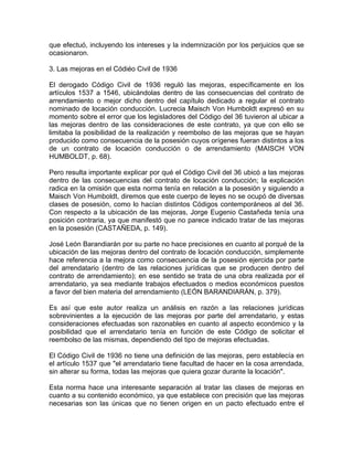 que efectuó, incluyendo los intereses y la indemnización por los perjuicios que se
ocasionaron.
3. Las mejoras en el Códiéo Civil de 1936
El derogado Código Civil de 1936 reguló las mejoras, específicamente en los
artículos 1537 a 1546, ubicándolas dentro de las consecuencias del contrato de
arrendamiento o mejor dicho dentro del capítulo dedicado a regular el contrato
nominado de locación conducción. Lucrecia Maisch Von Humboldt expresó en su
momento sobre el error que los legisladores del Código del 36 tuvieron al ubicar a
las mejoras dentro de las consideraciones de este contrato, ya que con ello se
limitaba la posibilidad de la realización y reembolso de las mejoras que se hayan
producido como consecuencia de la posesión cuyos orígenes fueran distintos a los
de un contrato de locación conducción o de arrendamiento (MAISCH VON
HUMBOLDT, p. 68).
Pero resulta importante explicar por qué el Código Civil del 36 ubicó a las mejoras
dentro de las consecuencias del contrato de locación conducción; la explicación
radica en la omisión que esta norma tenía en relación a la posesión y siguiendo a
Maisch Von Humboldt, diremos que este cuerpo de leyes no se ocupó de diversas
clases de posesión, como lo hacían distintos Códigos contemporáneos al del 36.
Con respecto a la ubicación de las mejoras, Jorge Eugenio Castañeda tenía una
posición contraria, ya que manifestó que no parece indicado tratar de las mejoras
en la posesión (CASTAÑEDA, p. 149).
José León Barandiarán por su parte no hace precisiones en cuanto al porqué de la
ubicación de las mejoras dentro del contrato de locación conducción, simplemente
hace referencia a la mejora como consecuencia de la posesión ejercida por parte
del arrendatario (dentro de las relaciones jurídicas que se producen dentro del
contrato de arrendamiento); en ese sentido se trata de una obra realizada por el
arrendatario, ya sea mediante trabajos efectuados o medios económicos puestos
a favor del bien materia del arrendamiento (LEÓN BARANDIARÁN, p. 379).
Es así que este autor realiza un análisis en razón a las relaciones jurídicas
sobrevinientes a la ejecución de las mejoras por parte del arrendatario, y estas
consideraciones efectuadas son razonables en cuanto al aspecto económico y la
posibilidad que el arrendatario tenía en función de este Código de solicitar el
reembolso de las mismas, dependiendo del tipo de mejoras efectuadas.
El Código Civil de 1936 no tiene una definición de las mejoras, pero establecía en
el artículo 1537 que "el arrendatario tiene facultad de hacer en la cosa arrendada,
sin alterar su forma, todas las mejoras que quiera gozar durante la locación".
Esta norma hace una interesante separación al tratar las clases de mejoras en
cuanto a su contenido económico, ya que establece con precisión que las mejoras
necesarias son las únicas que no tienen origen en un pacto efectuado entre el

 