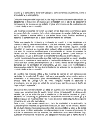 locador y el conductor a tenor del Código o, como diríamos actualmente, entre el
arrendador y el arrendatario.
Conforme lo expone el Código del 36, las mejoras necesarias tienen el carácter de
obligatorias y debían ser efectuadas por el locador con el objeto de asegurar la
permanencia de la cosa en su estado original al momento de la celebración del
contrato de locación conducción.
Las mejoras necesarias no tienen su origen en las disposiciones emanadas para
las partes fruto del contenido del contrato, sino que es imperativo de la ley, ya que
así lo dispone la norma, debido a que estas tienen como finalidad exclusiva y
absoluta la conservación de la cosa o el bien materia del contrato.
Existe una suerte de contenido y continente en cuanto a poder establecer una
diferencia clara y determinante entre lo que son mejoras útiles y necesarias, ya
que de la revisión de conceptos de esta clase de mejoras, algunos autores
coinciden en cuanto a las mejoras útiles incluyen a las necesarias y además a las
que sean de provecho manifiesto para el arrendatario, en cambio las mejoras de
recreo son de carácter absolutamente voluntario y tienen como finalidad la
suntuosidad, el lujo, la distracción o el bienestar directo para el arrendatario.
Hemos mencionado líneas arriba que las mejoras necesarias, es decir, aquellas
destinadas a mantener el valor o evitar la destrucción de la cosa o el bien, son las
únicas que son consecuencia imperativa de la norma, dentro de las obligaciones y
derechos que le competen al arrendatario, ya que estas son reembolsables,
atravesando o dejando de lado la manifestación de voluntad de los agentes en el
contrato de locación conducción.
En cambio, las mejoras útiles y las mejoras de recreo sí son consecuencia
exclusiva de la voluntad. Es decir, del pacto que pueda haber existido entre el
arrendador y el arrendatario para desembolsarlas, como así lo contempla el
artículo 1546 del Código Civil de 1936, "ninguna mejora es abonable al
arrendatario, sino se pone en virtud de convenio por escrito en que el dueño se
haya obligado a pagarla" .
El análisis de León Barandiarán (p. 383), en cuanto a que las mejoras útiles y de
recreo son consecuencia del pacto, tienen como consideración la defensa del
locador, ya que se entendía que el conductor podía realizar mejoras en grado
excesivo, sin control alguno, poniendo en situación de dificultad al locador, ya que
debía de pagar las mejoras útiles y de recreo sin existir pacto alguno, lo que podía
convertirse en una cifra exorbitante.
Esta norma, como hemos mencionado, daba la posibilidad a la realización de
cualquier tipo de mejoras por parte del conductor, es decir no las limitaba, debienI
do efectuar mejoras necesarias cuando estas se presentaban y útiles y de recreo
cuando tenía por bien realizarlas, pero la contingencia se presenta al momento de
solicitar el reembolso de las mismas; las necesarias eran reembolsables bajo
cualquier circunstancia ya que era una obligación impuesta por la norma hacia el

 