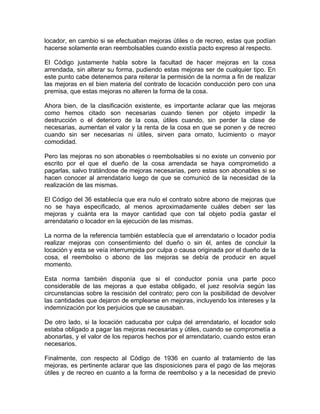 locador, en cambio si se efectuaban mejoras útiles o de recreo, estas que podían
hacerse solamente eran reembolsables cuando existía pacto expreso al respecto.
El Código justamente habla sobre la facultad de hacer mejoras en la cosa
arrendada, sin alterar su forma, pudiendo estas mejoras ser de cualquier tipo. En
este punto cabe detenemos para reiterar la permisión de la norma a fin de realizar
las mejoras en el bien materia del contrato de locación conducción pero con una
premisa, que estas mejoras no alteren la forma de la cosa.
Ahora bien, de la clasificación existente, es importante aclarar que las mejoras
como hemos citado son necesarias cuando tienen por objeto impedir la
destrucción o el deterioro de la cosa, útiles cuando, sin perder la clase de
necesarias, aumentan el valor y la renta de la cosa en que se ponen y de recreo
cuando sin ser necesarias ni útiles, sirven para ornato, lucimiento o mayor
comodidad.
Pero las mejoras no son abonables o reembolsables si no existe un convenio por
escrito por el que el dueño de la cosa arrendada se haya comprometido a
pagarlas, salvo tratándose de mejoras necesarias, pero estas son abonables si se
hacen conocer al arrendatario luego de que se comunicó de la necesidad de la
realización de las mismas.
El Código del 36 establecía que era nulo el contrato sobre abono de mejoras que
no se haya especificado, al menos aproximadamente cuáles deben ser las
mejoras y cuánta era la mayor cantidad que con tal objeto podía gastar el
arrendatario o locador en la ejecución de las mismas.
La norma de la referencia también establecía que el arrendatario o locador podía
realizar mejoras con consentimiento del dueño o sin él, antes de concluir la
locación y esta se veía interrumpida por culpa o causa originada por el dueño de la
cosa, el reembolso o abono de las mejoras se debía de producir en aquel
momento.
Esta norma también disponía que si el conductor ponía una parte poco
considerable de las mejoras a que estaba obligado, el juez resolvía según las
circunstancias sobre la rescisión del contrato; pero con la posibilidad de devolver
las cantidades que dejaron de emplearse en mejoras, incluyendo los intereses y la
indemnización por los perjuicios que se causaban.
De otro lado, si la locación caducaba por culpa del arrendatario, el locador solo
estaba obligado a pagar las mejoras necesarias y útiles, cuando se comprometía a
abonarlas, y el valor de los reparos hechos por el arrendatario, cuando estos eran
necesarios.
Finalmente, con respecto al Código de 1936 en cuanto al tratamiento de las
mejoras, es pertinente aclarar que las disposiciones para el pago de las mejoras
útiles y de recreo en cuanto a la forma de reembolso y a la necesidad de previo

 