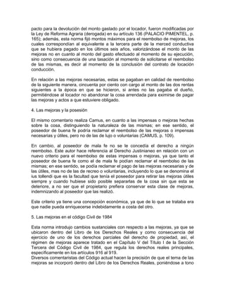 pacto para la devolución del monto gastado por el locador, fueron modificadas por
la Ley de Reforma Agraria (derogada) en su artículo 136 (PALACIO PIMENTEL, p.
165); además, esta norma fijó montos máximos para el reembolso de mejoras, los
cuales correspondían al equivalente a la tercera parte de la merced conductiva
que se hubiera pagado en los últimos seis años, valorizándose el monto de las
mejoras no en cuanto al monto del gasto efectuado al momento de su ejecución,
sino como consecuencia de una tasación al momento de solicitarse el reembolso
de las mismas, es decir al momento de la conclusión del contrato de locación
conducción.
En relación a las mejoras necesarias, estas se pagaban en calidad de reembolso
de la siguiente manera, cincuenta por ciento con cargo al monto de las dos rentas
siguientes a la época en que se hicieron, si antes no las pagaba el dueño,
permitiéndose al locador no abandonar la cosa arrendada para eximirse de pagar
las mejoras y actos a que estuviere obligado.
4. Las mejoras y la posesión
El mismo comentario realiza Camus, en cuanto a las impensas o mejoras hechas
sobre la cosa, distinguiendo la naturaleza de las mismas; en ese sentido, el
poseedor de buena fe podría reclamar el reembolso de las mejoras o impensas
necesarias y útiles, pero no de las de lujo o voluntarias (CAMUS, p. 109).
En cambio, al poseedor de mala fe no se le concedía el derecho a ningún
reembolso. Este autor hace referencia al Derecho Justinianeo en relación con un
nuevo criterio para el reembolso de estas impensas o mejoras, ya que tanto el
poseedor de buena fe como el de mala fe podían reclamar el reembolso de las
mismas; en ese sentido, se podía reclamar el pago de las mejoras necesarias y de
las útiles, mas no de las de recreo o voluntarias, incluyendo lo que se denomina el
ius tollendi que es la facultad que tenía el poseedor para retirar las mejoras útiles
siempre y cuando hubiese sido posible separarlas de la cosa sin que esta se
deteriore, a no ser que el propietario prefiera conservar esta clase de mejoras,
indemnizando al poseedor que las realizó.
Este criterio ya tiene una concepción económica, ya que de lo que se trataba era
que nadie pueda enriquecerse indebidamente a costa del otro.
5. Las mejoras en el código Civil de 1984
Esta norma introdujo cambios sustanciales con respecto a las mejoras, ya que se
ubicaron dentro del Libro de los Derechos Reales y como consecuencia del
ejercicio de uno de los derechos parciales del derecho de propiedad, así, el
régimen de mejoras aparece tratado en el Capítulo V del Título I de la Sección
Tercera del Código Civil de 1984, que regula los derechos reales principales,
específicamente en los artículos 916 al 919.
Diversos comentaristas del Código actual hacen la precisión de que el tema de las
mejoras se incorporó dentro del Libro de los Derechos Reales, poniéndose a tono

 