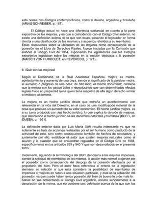 esta norma con Códigos contemporáneos, como el italiano, argentino y brasileño
(ARIAS-SCHREIBER, p. 167).
El Código actual no hace una diferencia sustancial en cuanto a la parte
exposi tiva de las mejoras, y es que a coincidencia con el Código Civil anterior, no
existe una definición acerca de lo que son estas, pasando el legislador en forma
directa a una clasificación de las mismas y a aspectos referidos a su reembolso.
Estas discusiones sobre la ubicación de las mejoras como consecuencia de la
posesión en el Libro de Derechos Reales, fueron iniciadas por la Comisión que
elaboró el Código Civil de 1984, exponiendo los legisladores que los Códigos
extranjeros legislaban sobre las mejoras en la sección dedicada a la posesión
(MAISCH VON HUMBOLDT, en REVOREDO, p. 171).

6. iQué son las mejorasl
Según el Diccionario de la Real Academia Española, mejora es medra,
adelantamiento y aumento de una cosa, siendo el significado de la palabra medra,
el aumento o progreso de una cosa; de otro lado, el mismo documento contiene
que la mejora son los gastos útiles y reproductivos que con determinados efectos
legales hace en propiedad ajena quien tiene respecto de ella algún derecho similar
o limitativo al dominio.
La mejora es un hecho jurídico desde que entraña un acontecimiento con
relevancia en la vida del Derecho, en el caso de una modificación material de la
cosa que produce un aumento de su valor económico. El hecho jurídico mejora, es
a su turno producido por otro hecho jurídico, lo que explica la división de mejoras,
que atendiendo al hecho jurídico se les denomina naturales y humanas (BOFFI, en
OMEBA, p. 1991).
La definición anterior dada por Luis María Boffi resulta interesante ya que no
solamente se trata de acciones realizadas por el ser humano como producto de la
actividad de este, sino como consecuencia también de hechos de naturaleza, y
justamente por ello, establece el autor que existen mejoras naturales como el
aluvión y la avulsión que se encuentran reguladas en el Código Civil de 1984,
específicamente en los artículos 939 y 940 Y que son desarrollados en el presente
tomo.
Hedemann, siguiendo la terminología del BGB, denomina a las mejoras impensas,
siendo la solicitud de reembolso de las mismas, la acción más normal a ejercer por
el poseedor como consecuencia del despojo de la posesión efectuada por el
propietario del bien. Pero el autor hace referencia al criterio de la legislación
alemana en relación a que esta considera la posibilidad de reembolso de
impensas o mejoras en razón a una situación particular, y esta es la actuación del
poseedor, ya que puede haber tenido posesión del bien de buena fe o de mala fe.
Salvat en sus comentarios al Código Civil argentino, recurre sencillamente a la
descripción de la norma, que no contiene una definición acerca de lo que son las

 