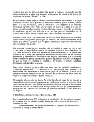 mejoras, sino que se comenta sobre los gastos y mejoras, precisando que los
gastos necesarios y útiles eran pagados al poseedor de buena fe, al tiempo de
restitución de la cosa (SALVAT, p. 259).
El autor entendía por mejoras toda modificación material de una cosa que haga
aumentar su valor, estas podían ser naturales y hechas por el hombre, siendo
estas a la vez necesarias, útiles y voluntarias. Con respecto a las mejoras
efectuadas por el hombre, hacía una precisión en cuanto a la cosa o el bien en
donde se realizaban las mejoras, en circunstancias en que el poseedor era distinto
al propietario, es así que distingue a su vez las mejoras efectuadas por el
poseedor de un bien, siendo unas de estas reembolsables y las otras no.
También Salvat hace una interesante disquisición entre lo que son las mejoras
como acción y los gastos que irrogan las mismas, en función obviamente de la
norma que analiza, y precisa que los gastos constituyen el género y las mejoras
son una especie de gastos.
Las mejoras necesarias son aquellas sin las cuales la cosa no podría ser
conservada, por ejemplo los trabajos hechos para impedir el derrumbamiento de
una casa, los gastos útiles son aquellos de manifiesto provecho para cualquier
poseedor de la cosa, por ejemplo la instalación de una terma en la casa del
propietario, y finalmente se encuentran las mejoras voluntarias que la doctrina
también denomina de lujo o suntuarias, que son aquellas de exclusiva utilidad para
el que las hizo, por ejemplo la realización de murales o pinturas artísticas
efectuadas en la pared de una casa.
Como se ha reiterado en las legislaciones sobre mejoras, ha habido en el tiempo
posiciones encontradas con respecto a la metodología que emplean los
legisladores para establecer el reembolso o pago de las mismas, y en muchos
casos la distinción ha radicado en las calidades de la posesión, es decir, como en
relación a si la posesión era de buena o mala fe.
Al respecto, el poseedor de buena fe tenía derecho al pago de los dineros y
materiales invertidos en mejoras necesarias o útiles que existían al momento de la
restitución de la cosa, pero había que decantar de esta posición a las mejoras
necesarias más allá del momento de entrega de la cosa o no, ya que estas debían
ser pagadas en cualquier circunstancia, ya que si el poseedor hubiera efectuado
las mejoras.
7. Clasificación de las mejoras seQún el artículo 916
Como precisa el artículo 916 y siguiendo la clasificación del derecho comparado,
las mejoras son necesarias cuando tienen por objeto impedir la destrucción o
deterioro del bien.
Son mejoras útiles, las que sin pertenecer a la categoría de las necesarias
aumentan el valor y la renta del bien.

 