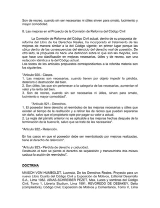 Son de recreo, cuando sin ser necesarias ni útiles sirven para ornato, lucimiento y
mayor comodidad.
8. Las mejoras en el Proyecto de la Comisión de Reforma del Código Civil
La Comisión de Reforma del Código Civil actual, dentro de su propuesta de
reforma del Libro de los Derechos Reales, ha incorporado el tratamiento de las
mejoras de manera similar a la del Código vigente; en primer lugar porque las
ubica dentro de las consecuencias del ejercicio del derecho real de posesión. De
otro lado, la propuesta no hace una definición sobre lo que son las mejoras, sino
que hace una clasificación en mejoras necesarias, útiles y de recreo, con una
redacción idéntica a la del Código actual.
Los textos de los artículos propuestos correspondientes a la referida materia son
los siguientes:
"Articulo 920.- Clases.
1. Las mejoras son necesarias, cuando tienen por objeto impedir la pérdida,
deterioro o destrucción del bien.
2. Son útiles, las que sin pertenecer a la categoría de las necesarias, aumentan el
valor y la renta del bien.
3. Son de recreo, cuando sin ser necesarias ni útiles, sirven para ornato,
lucimiento o mayor comodidad".
"Artículo 921.- Derechos.
1. El poseedor tiene derecho al reembolso de las mejoras necesarias y útiles que
existan al tiempo de la restitución y a retirar las de recreo que puedan separarse
sin daño, salvo que el propietario opte por pagar su valor a actual.
2. La regla del párrafo anterior no es aplicable a las mejoras hechas después de la
terminación de la buena fe, salvo que se trate de las necesarias".
"Articulo 922.- Retención.
En los casos en que el poseedor debe ser reembolsado por mejoras realizadas,
tiene el derecho de retención".
"Articulo 923.- Pérdida de derecho y caducidad.
Restituido el bien se pierde el derecho de separación y transcurridos dos meses
caduca la acción de reembolso".

DOCTRINA
MAISCH VON HUMBOLDT, Lucrecia, De los Derechos Reales, Proyecto para un
nuevo Libro Cuarto del Código Civil y Exposición de Motivos, Editorial Desarrollo
S.A., Lima 1982. ARIAS-SCHREIBER PEZET, Max, Luces y sombras del Código
Civil, Tomo 1, Librería Studium, Lima 1991. REVOREDO DE DEBAKEY, Delia
(compiladora), Código Civil, Exposición de Motivos y Comentarios, Tomo V, Lima

 
