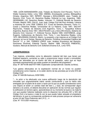 1995. LEÓN BARANDIARÁN José, Tratado de Derecho Civil Peruano, Tomo V,
Walter Gutierrez Editor, Lima 1992. OMEBA, Enciclopedia Jurídica, Bibliográfica
Omeba, Argentina 1991. RIPERT, Georges y BOULANGER, Jean, Tratado de
Derecho Civil, Tomo VII, Derechos Reales, Editorial La Ley, Argentina, 1965.
HEDEMANN J.W, Derechos Reales, Volumen 11, Editorial Revista de Derecho
Privado, Madrid 1955. CALLE, Juan José, Código Civil del Perú Anotado. Librería
e Imprenta Gil, Lima 1928. CAMUS, E.F. Curso de Derecho Romano, Tomo /11.
Cosas y Derechos Reales, Universidad de La Habana, Cuba 1941. SALVAT
Raymundo, Tratado de Derecho Civil Argentino, Tomo 1, Tipográfica Editora
Argentina, Buenos Aires 1951. DIEZ-PICAZO Luis y GULLÓN Antonio, Sistema de
Derecho Civil, Volumen /11, Editorial Tecnos, Madrid 1995. CASTAÑEDA, Jorge
Eugenio, Instituciones de Derecho Civil, Tomo 1, Los Derechos Reales, Lima
1973. MEJORADA CHAUCA, Martín. La posesión y las mejoras en el Código Civil
peruano, en lus et Veritas, Revista de Derecho, Pontificia Universidad Católica del
Perú,N° 17, p. 240. TORRES LÓPEZ Juan, Análisis Económico del Derecho,
Panorama Doctrinal. Editorial Tecnos, Madrid 1988. PALACIO PIMENTEL,
Gustavo, Manual de Derecho Civil. Editorial Universo S.A., Lima 1975.

JURISPRUDENCIA
"Las mejoras, entendidas como la alteración material del bien que tienen por
finalidad reparar/o, aumentar su valor o proporcionar mayor ornato o comodidad,
deben ser abonadas por el dueño del bien al poseedor, salvo que se haya
acordado expresamente que estas quedan en beneficio del propietario"
(Exp. N° 38716-98 del27/07/1999. Explorador Jurisprudencial. Gaceta Jurídica).
"Los gastos efectuados en la explotación normal de un fundo no pueden
considerarse como mejoras, si no están dentro de las previstas por el arto 916 del
Código Civil".
(Cas. N° 648-98-Huánuco, 6/09/1999)
"... la actor a ha efectuado una nueva edificación luego de la demolición del
inmueble que originariamente había venido conduciendo y que le había sido
entregado por el padre de la actor a razón por la que no puede considerarse como
una mejora al existir un cambio total del bien (...) Que, de corresponder algún
derecho a la actora, el deberá discutirse en aplicación de las normas que regulan
la edificación en terreno ajeno, apreciándose en su momento la buena o la mala fe
con que puedan haberse realizado como lo disponen los artículos 941 y 943 del
Código Civil o la buena o mala fe con la que puede haber actuado el propietario
del terreno, lo que no corresponde ventilarse en este proceso porque se vulneraría
el arto VII del Título Preliminar del C.P.C... n
(Cas. N° 1512-2001-Huánuco).

 