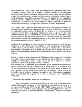 De lo revisado del Código, queda claro que las mejoras son ejecutadas, realizadas
y pagadas en forma inicial por el poseedor, como consecuencia justamente del
ejercicio de este derecho real sobre el bien, pero la norma busca dar una solución
a favor del poseedor, quien ha asumido dicho gasto en calidad de poseedor, pero
el no reembolso o pago de los gastos efectuados por el poseedor que efectuó las
mejoras generaría un beneficio excesivo al propietario del bien, lo que en términos
económicos se denomina una externalidad que sería justamente un beneficio
adicional no contratado y un perjuicio no contratado en contra del poseedor.
Juan Torres López conceptúa a las externalidades económicas como efectos no
contratados que resultan de actividades que el sistema establecido de derechos
de propiedad considera como prohibidas. En ese sentido el no reembolso de las
mejoras generaría daños en perjuicio del poseedor, y así lo expresa el autor antes
citado al referirse que las externalidades resultan de acciones o actividades que
causan daños no intencionados, generando de tal forma costos que deben ser
internalizados en este caso por el propietario a fin de que los recursos puedan ser
eficientemente asignados (vid. TORRES, p. 60).
Así pues, el no reembolso de mejoras generaría una consecuencia económica que
distorsiona el valor del bien en el mercado y el costo marginal que el propietario
del bien tendría, el cual sería excesivo como ya lo hemos dicho, y se estaría
perjudicando al poseedor que es quien hizo el gasto en la mejora, sin que el
beneficio obtenido sea igualo similar al dinero invertido en la realización de estas
mejoras.
Desde el punto de vista económico el Código pretende a través del reembolso
internalizar las externalidades producidas, es decir corregir la falla que se produce
cuando un arrendatario asume costos que a la vez generan un perjuicio
económico al realizar mejoras de carácter necesario.
Nos aunamos así a considerar que el régimen de las mejoras busca restituir el
equilibrio patrimonial entre el poseedor que se ha sacrificado y el propietario que
ha visto incrementado el valor de su patrimonio, por lo que la norma al ponerse en
este supuesto genera mecanismos para que el poseedor pueda cobrar su
inversión o de lo contrario, negarse a entregar el bien si los gastos efectuados
para la realización de mejoras no le son reembolsados (vid. MEJORADA
CHAUCA).
3. La calidad de poseedor y reembolso de las mejoras
Una incorporación interesante en el Código de 1984 es la no distinción de la
calidad de poseedor, ya que no se hace distinción si la posesión es de buena fe o
de mala fe. A diferencia del Código de 1852 y 1936, respectivamente, el Código
Civil actual hace un análisis sobre el perjuicio que sufriría el poseedor de mala fe,
si es que las mejoras no son reembolsadas, beneficiándose inadecuadamente el
propietario.

 