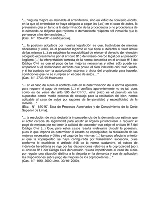 "... ninguna mejora es abonable al arrendatario, sino en virtud de convenio escrito,
en la que el arrendador se haya obligado a pagar las (.oo) en el caso de autos, la
pretensión gira en torno a la determinación de la procedencia o no procedencia de
la demanda de mejoras que reclama el demandante respecto del inmueble que le
pertenece a los demandados..."
(Cas. N° 724-2001-Lambayeque).
"... la posición adoptada por nuestra legislación es que, tratándose de mejoras
necesarias y útiles, es el poseedor legítimo el que tiene el derecho al valor actual
de las mismas (...) se establece la imposibilidad de ejercer el derecho de retención
otorgado expresamente por el artículo 918 del mismo cuerpo legal por el poseedor
ilegítimo (...) la interpretación correcta de la norma contenida en el artículo 917 del
Código Civil es que el pago de las mejoras necesarias y útiles sólo puede ser
amparado si el demandante acredita que posee el bien inmueble con título válido,
y si ha contado con la autorización expresa o tácita del propietario para hacerlo,
condiciones que no se cumplen en el caso de autos... "
(Cas. N° 2733-99-Huánuco)
"... en el caso de autos el conflicto está en la determinación de la norma aplicable
para requerir el pago de mejoras (...) el conflicto aparentemente no es tal, pues
como es de verse del arto 595 del C.P.C., éste plazo es el previsto en los
supuestos donde medie proceso de desalojo para la restitución del bien, norma
aplicable al caso de autos por razones de temporalidad y especificidad de la
materia... "
(Exp. N° 880-97, Sala de Procesos Abreviados y de Conocimiento de la Corte
Superior de Lima).
"... la resolución de vista declaró la improcedencia de la demanda por estimar que
el actor carecía de legitimidad para acudir al órgano jurisdiccional a requerir el
pago de mejoras por no tener la calidad de poseedor que exige el artículo 917 del
Código Civil (...) Que, para estos casos resulta irrelevante discutir la posesión,
pues lo que importa es determinar el estado de copropiedad, la realización de las
mejoras necesarias y útiles y el pago de las mismas (...) tampoco afecta lo anterior
el que la copropiedad se haya configurado por transmisión sucesoria, pues
conforme lo establece el artículo 845 de la norma sustantiva, el estado de
indivisión hereditaria se rige por las disposiciones relativas a la copropiedad (oo.)
el artículo 917 del Código Civil denunciado resulta impertinente al caso de autos
por regular una situación distinta a la alegada en la demanda y son de aplicación
las disposiciones sobre pago de mejoras de los copropietarios... "
(Cas. N° 1054-2000-Lima, 30/1012000).

 
