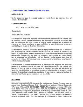LAS MEJORAS Y EL DERECHO DE RETENCiÓN
ARTICULO 918
En los casos en que el poseedor debe ser reembolsado de mejoras, tiene el
derecho de retención.
CONCORDANCIAS:
C.C. arts. 1123 a 1131, 1588
Comentario
Javier Ismodes Talavera
El Código Civil asegura el equilibrio patrimonial entre el propietario de un bien que
se beneficia con las mejoras efectuadas por el poseedor y que se ve perjudicado
por los costos en los que incurre al realizar estas mejoras con el objeto de
mantener en forma constante el valor del bien, lo que obviamente se genera
cuando hay un riesgo de deterioro del mismo.
En ese sentido, existe la posibilidad de que el propietario del bien que se beneficia
con estas mejoras, debiendo reembolsar el costo de las mismas al poseedor, no
realiza el desembolso; en esta situación la norma sustantiva permite el ejercicio
del derecho de retención por parte del poseedor, que consiste -en concordancia
con lo dispuesto por el artículo 1123 del Código- en la facultad que tiene el
acreedor de retener del bien que tiene en su poder si el crédito no se encuentra
debidamente garantizado.
Efectivamente, la norma considera que al efectuarse las mejoras por parte del
poseedor y no reembolsarse su valor por parte del propietario, se genera una
obligación, por la cual el primero tiene la facultad de exigir el reembolso al
segundo, convirtiéndose el propietario en deudor, el poseedor en acreedor con la
facultad de exigir la prestación de reembolso de las mejoras y con una facultad de
retener el bien hasta que la prestación sea concluida.

DOCTRINA
MAISCH VON H UMBOLDT, Lucrecia, De los Derechos Reales, Proyecto para un
nuevo Libro Cuarto del Código Civil y Exposición de Motivos, Editorial Desarrollo
S.A., Lima 1982. ARIAS-SCHREIBER PEZET, Max, Luces y sombras del Código
Civil, Tomo " Librería Studium, Lima 1991. REVOREDO DE DEBAKEY, Delia
(compiladora), Código Civil, Exposición de Motivos y Comentarios, Tomo 1, Lima
1995. LEÓN BARANDIARÁN José, Tratado de Derecho Civil Peruano, Tomo 1,
Walter Gutierrez Editor, Lima 1992. OMEBA, Enciclopedia Jurídica, Bibliográfica
Omeba, Argentina 1991. RIPERT, Georges y BOULANGER, Jean, Tratado de

 