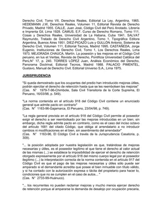 Derecho Civil, Tomo VII, Derechos Reales, Editorial La Ley, Argentina, 1965.
HEDEMANN J.W, Derechos Reales, Volumen 11, Editorial Revista de Derecho
Privado, Madrid 1955. CALLE, Juan José, Código Civil del Perú Anotado. Librería
e Imprenta Gil, Lima 1928. CAMUS, E.F. Curso de Derecho Romano, Tomo 111.
Cosas y Derechos Reales, Universidad de La Habana, Cuba 1941. SALVAT
Raymundo, Tratado de Derecho Civil Argentino, Tomo 1, Tipográfica Editora
Argentina, Buenos Aires 1951. DIEZ-PICAZO Luis y GULLÓN Antonio, Sistema de
Derecho Civil, Volumen 111, Editorial Tecnos, Madrid 1995. CASTAÑEDA, Jorge
Eugenio, Instituciones de Derecho Civil, Tomo 1, Los Derechos Reales, Lima
1973. MEJORADA CHAUCA, Martín. La posesión y las mejoras en el Código Civil
peruano, en lus et Veritas, Revista de Derecho, Pontificia Universidad Católica del
Perú,N° 17, p. 240. TORRES LÓPEZ Juan, Análisis Económico del Derecho,
Panorama Doctrinal. Editorial Tecnos, Madrid 1988. PALACIO PIMENTEL,
Gustavo, Manual de Derecho Civil. Editorial Universo S.A., Lima 1975.
JURISPRUDENCIA
"Si queda demostrado que los ocupantes del predio han introducido mejoras útiles,
podrán ejercitar el derecho de retención hasta que se les reembolsen las mejoras"
(Cas. N° 1979-T-96-Chimbote, Sala Civil Transitoria de la Corte Suprema, El
Peruano, 16/03/98, p. 549).
"La norma contenida en el artículo 918 del Código Civil contiene un enunciado
general que admite pacto en contrario"
(Cas. N° 1163-96-Gajamarca, El Peruano, 23/04/98, p. 749).
"La regla general prevista en el artículo 918 del Código Civil permite al poseedor
exigir el derecho a ser reembolsado por las mejoras introducidas en un bien; sin
embargo, dicha regla admite pacto en contrario, como es el caso del inciso octavo
del artículo 1681 del citado Código, que obliga al arrendatario a no introducir
cambios ni modificaciones en el bien, sin asentimiento del arrendador"
(Cas. N° 1163-96, El Código Civil a través de la Jurisprudencia Casatoria, p.
309).
"... la posición adoptada por nuestra legislación es que, tratándose de mejoras
necesarias y útiles, es el poseedor legítimo el que tiene el derecho al valor actual
de las mismas (...) se establece la imposibilidad de ejercer el derecho de retención
otorgado expresamente por el artículo 918 del mismo cuerpo legal por el poseedor
ilegítimo (...) la interpretación correcta de la norma contenida en el artículo 917 del
Código Civil es que el pago de las mejoras necesarias y útiles sólo puede ser
amparado si el demandante acredita que posee el bien inmueble con título válido,
y si ha contado con la autorización expresa o tácita del propietario para hacer lo,
condiciones que no se cumplen en el caso de autos... "
(Cas. N° 2733-99-Huánuco).
"... los recurrentes no pueden reclamar mejoras y mucho menos ejercer derecho
de retención porque al ampararse la demanda de desalojo por ocupación precaria,

 
