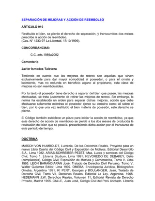 SEPARACiÓN DE MEJORAS Y ACCiÓN DE REEMBOLSO
ARTICULO 919
Restituido el bien, se pierde el derecho de separación, y transcurridos dos meses
prescribe la acción de reembolso.
(Cas. N° 1333-97-La Libertad, 17/10/1999).
CONCORDANCIAS:
C.C. arts.1989a2002
Comentario
Javier Ismodes Talavera
Teniendo en cuenta que las mejoras de recreo son aquellas que sirven
exclusivamente para dar mayor comodidad al poseedor, o para el ornato y
lucimiento, mas no redunda en beneficio alguno al propietario, esta clase de
mejoras no son reembolsables.
Por lo tanto el poseedor tiene derecho a separar del bien que posee, las mejoras
efectuadas, se trata justamente de retirar las mejoras de recreo. Sin embargo, la
norma ha establecido un orden para separar dichas mejoras, acción que debe
efectuarse solamente mientras el poseedor ejerce su derecho como tal sobre el
bien, por lo que una vez restituido el bien materia de posesión, este derecho se
pierde.
El Código también establece un plazo para iniciar la acción de reembolso, ya que
este derecho de acción de reembolso se pierde a los dos meses de producida la
restitución del bien que se poseía, prescribiendo dicha acción por el transcurso de
este período de tiempo.

DOCTRINA
MAISCH VON HUMBOLDT, Lucrecia, De los Derechos Reales, Proyecto para un
nuevo Libro Cuarto del Código Civil y Exposición de Motivos, Editorial Desarrollo
S.A., Lima 1982. ARIAS-SCHREIBER PEZET, Max, Luces y sombras del Código
Civil, Tomo 1, Librería Studium, Lima 1991. REVOREDO DE DEBAKEY, Delia
(compiladora), Código Civil, Exposición de Motivos y Comentarios, Tomo V, Lima
1995. LEÓN BARANDIARÁN José, Tratado de Derecho Civil Peruano, Tomo V,
Walter Gutierrez Editor, Lima 1992. OMEBA, Enciclopedia Jurídica, Bibliográfica
Omeba, Argentina 1991. RI PERT, Georges y BOULANGER, Jean, Tratado de
Derecho Civil, Tomo VII, Derechos Reales, Editorial La Ley, Argentina, 1965.
HEDEMANN J.W, Derechos Reales, Volumen 11, Editorial Revista de Derecho
Privado, Madrid 1955. CALLE, Juan José, Código Civil del Perú Anotado. Librería

 