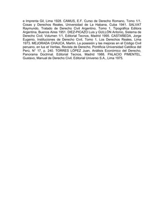 e Imprenta Gil, Lima 1928. CAMUS, E.F. Curso de Derecho Romano, Tomo 1/1.
Cosas y Derechos Reales, Universidad de La Habana, Cuba 1941. SALVAT
Raymundo, Tratado de Derecho Civil Argentino, Tomo 1, Tipográfica Editora
Argentina, Buenos Aires 1951. DIEZ-PICAZO Luis y GULLÓN Antonio, Sistema de
Derecho Civil, Volumen 1/1, Editorial Tecnos, Madrid 1995. CASTAÑEDA, Jorge
Eugenio, Instituciones de Derecho Civil, Tomo 1, Los Derechos Reales, Lima
1973. MEJORADA CHAUCA, Martín. La posesión y las mejoras en el Código Civil
peruano, en lus et Veritas, Revista de Derecho, Pontificia Universidad Católica del
Perú, N° 17, p. 240. TORRES LÓPEZ Juan, Análisis Económico del Derecho,
Panorama Doctrinal. Editorial Tecnos, Madrid 1988. PALACIO PIMENTEL,
Gustavo, Manual de Derecho Civil. Editorial Universo S.A., Lima 1975.

 