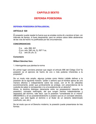 CAPíTULO SEXTO
DEFENSA POSESORIA
DEFENSA POSESORIA EXTRAJUDICIAL
ARTICULO 920
...
El poseedor puede repeler la fuerza que se emplee contra él y recobrar el bien, sin
intervalo de tiempo, si fuere desposeído, pero en ambos casos debe abstenerse
de las vías de hecho no justificadas por las circunstancias.
CONCORDANCIAS:
C.e. arts. 896, 921
C.p.e. arts. 546 ¡ne. 5), 597 Y ss.
C.p. arto 20 ¡ne. 3)
Comentario
Wilbert Sánchez Vera
1. Interrogantes que plantea la norma
En primer lugar conviene precisar que según el artículo 896 del Código Civil "la
posesión es el ejercicio de hecho de uno o más poderes inherentes a la
propiedad".
De un modo más amplio, algunos juristas como Héctor Lafaille definen a la
posesión de la siguiente manera: "poder o señorío que el hombre ejerce de una
manera efectiva o independiente sobre las cosas, con el fin de utilizarlas
económicamente, poder que jurídicamente se protege, con prescindencia de la
custodia de saber si corresponde o no a la existencia de un derecho".
Ahora, la doctrina distingue claramente entre ius possessionis (derecho de
posesión), concepto restringido, del que surgen hechos independientes y
separados del dominio, vale decir, que la posesión "considerada en sí misma"
(MESSINEO) y el ius possidendi(derecho a poseer) que es un concepto absoluto,
amplio, que está ligado al dominio o al titular de un derecho determinado
(usufructo, uso, etc.).
De tal modo que en el Derecho moderno, la posesión puede presentarse de tres
formas:

 