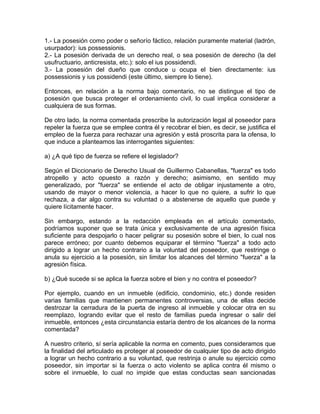 1.- La posesión como poder o señorío fáctico, relación puramente material (ladrón,
usurpador): ius possessionis.
2.- La posesión derivada de un derecho real, o sea posesión de derecho (la del
usufructuario, anticresista, etc.): solo el ius possidendi.
3.- La posesión del dueño que conduce u ocupa el bien directamente: ius
possessionis y ius possidendi (este último, siempre lo tiene).
Entonces, en relación a la norma bajo comentario, no se distingue el tipo de
posesión que busca proteger el ordenamiento civil, lo cual implica considerar a
cualquiera de sus formas.
De otro lado, la norma comentada prescribe la autorización legal al poseedor para
repeler la fuerza que se emplee contra él y recobrar el bien, es decir, se justifica el
empleo de la fuerza para rechazar una agresión y está proscrita para la ofensa, lo
que induce a planteamos las interrogantes siguientes:
a) ¿A qué tipo de fuerza se refiere el legislador?
Según el Diccionario de Derecho Usual de Guillermo Cabanellas, "fuerza" es todo
atropello y acto opuesto a razón y derecho; asimismo, en sentido muy
generalizado, por "fuerza" se entiende el acto de obligar injustamente a otro,
usando de mayor o menor violencia, a hacer lo que no quiere, a sufrir lo que
rechaza, a dar algo contra su voluntad o a abstenerse de aquello que puede y
quiere lícitamente hacer.
Sin embargo, estando a la redacción empleada en el artículo comentado,
podríamos suponer que se trata única y exclusivamente de una agresión física
suficiente para despojarlo o hacer peligrar su posesión sobre el bien, lo cual nos
parece erróneo; por cuanto debemos equiparar el término "fuerza" a todo acto
dirigido a lograr un hecho contrario a la voluntad del poseedor, que restringe o
anula su ejercicio a la posesión, sin limitar los alcances del término "fuerza" a la
agresión física.
b) ¿Qué sucede si se aplica la fuerza sobre el bien y no contra el poseedor?
Por ejemplo, cuando en un inmueble (edificio, condominio, etc.) donde residen
varias familias que mantienen permanentes controversias, una de ellas decide
destrozar la cerradura de la puerta de ingreso al inmueble y colocar otra en su
reemplazo, logrando evitar que el resto de familias pueda ingresar o salir del
inmueble, entonces ¿esta circunstancia estaría dentro de los alcances de la norma
comentada?
A nuestro criterio, sí sería aplicable la norma en comento, pues consideramos que
la finalidad del articulado es proteger al poseedor de cualquier tipo de acto dirigido
a lograr un hecho contrario a su voluntad, que restrinja o anule su ejercicio como
poseedor, sin importar si la fuerza o acto violento se aplica contra él mismo o
sobre el inmueble, lo cual no impide que estas conductas sean sancionadas

 