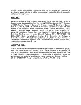 surgiría de una interpretación demasiado literal del artículo 882 nos conduciría a
un absurdo y podría limitar el tráfico económico al reducir el ámbito de actuación
de la autonomía privada.
DOCTRINA
ARIAS-SCHREIBER, Max. Exégesis del Código Civil de 1984, tomo IV, Derechos
Reales. Lima, Gaceta Jurídica S.A., 2001; ENNECCERUS, Ludwig, KIPP, Theodor
y WOLF, Martin. Tratado de Derecho Civil, tomo 111, vol. 11, Derecho de Cosas.
Barcelona, Bosch, 1944; LARROUMET, Christian. Derecho Civil, tomo 11, Los
bienes y los derechos reales principales. París, Editorial Económica, 1988;
PLANIOL, Marcel y RIPERT, Georges. Tratado Práctico de Derecho Civil francés,
tomo 111. La Habana, Cultural S.A., 1942; RAMIREZ, Eugenio María. Tratado de
Derechos Reales, tomo l. Lima, Editorial Rodhas, 1996; REVOREDO DE
DEBACKEY, Delia (compiladora). Código Civil. Exposición de Motivos y
Comentarios. Tomo l. Antecedentes legislativos. Lima, 1985; SALVAT, Raymundo.
Tratado de Derecho Civil argentino, VIII, Derechos Reales, tomo l. Buenos Aires,
Tipográfica Editora Argentina, 1956.
JURISPRUDENCIA
"No se puede establecer contractualmente la prohibición de enajenar o gravar,
salvo que la ley lo permita; mandato legal que se sustenta en el derecho de
disposición del propietario que constituye la esencia misma de la propiedad. Esta
norma contiene un mandato ineludible, no previéndose la posibilidad de que las
partes pacten en contrario, constituyendo norma imperativa o de orden público"
(R. 015-97-0RLCfTR, Jurisprudencia Registral Vol. IV, Año 11, p. 81)

 