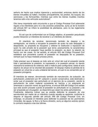 señorío de hecho que implica injerencia y exclusividad, entonces dentro de los
bienes inmuebles se hallan, incluidas principalmente, los predios, los buques, las
aeronaves y los ferrocarriles; mientras que entre los bienes muebles inscritos
tenemos solo a los vehículos automotores".
Otro tema importante está circunscrito a que el Código Procesal Civil solamente
regula a los interdictos pero no a las acciones posesorias, aunq ue de la revisión
del artículo 601 se infiere la posibilidad de plantearse, pero no las reglamenta
expresamente.
Es así que de conformidad con el Código adjetivo, el poseedor perjudicado
puede interponer un interdicto de recobrar o un interdicto de retener.
El interdicto de recobrar, denominado también de despojo o de
reintegración, se orienta a recuperar la posesión de quien ha sido despojado o
desposeído, su propósito es recuperar u obtener la restitución o reposición de
quien ha sido privado de la posesión que tenía; precisamente, la característica
principal es que el poseedor haya perdido la posesión, es decir, la relación de
hecho con las cosas. En tal sentido, el artículo 603 del Código Procesal Civil
establece que procederá cuando el poseedor es despojado de su posesión,
siempre que no haya mediado proceso previo.
Cabe precisar que el despojo es todo acto en virtud del cual el poseedor pierde
total o parcialmente la posesión, la coposesión o la posesión parcial, no siendo
necesaria la existencia de violencia, dolo o mala fe para configurarse, basta el acto
objetivo de actuar sin la voluntad del poseedor. El despojo implica la pérdida de la
posesión en virtud de un acto unilateral del tercero, el cual no es consentido por el
poseedor primigenio.
El interdicto de retener, denominado también de manutención, de turbación, de
perturbación, pretensión por iN° uietación o acción conservativa, está destinado a
evitar que el poseedor sea perturbado en el ejercicio de su posesión, siendo la
perturbación de orden material consistente en hechos y no solamente en
amenazas o coacción moral; de igual forma, el artículo 606 del Código Civil señala
que esta acción procede cuando el poseedor es perturbado en su posesión y de
ser amparada por el juzgador, se dispondrá que cesen los actos perturbatorios.
Finalmente, debemos indicar que es posible defender la posesión de una
servidumbre por medio de un interdicto cuando aquella es aparente, conforme lo
dispone el segundo párrafo del artículo 599 del Código Procesal Civil; sin
embargo, no procede el interdicto para defender la posesión de los yacimientos
minerales, las aguas, la flora y la fauna silvestre, aunq ue algunos autores opinan
lo contrario respecto a las dos últimas.

 