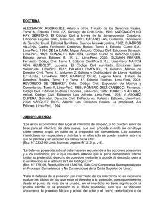 DOCTRINA
ALESSANDRI RODRíGUEZ, Arturo y otros. Tratado de los Derechos Reales,
Tomo 1/, Editorial Temis SA, Santiago de Chile-Chile, 1993; ASOCIACiÓN NO
HAY DERECHO. El Código Civil a través de la Jurisprudencia Casatoria.
Ediciones Legales SAC., LimaPerú, 2001. CABANELLAS, Guillermo. Diccionario
de Derecho Usual. Editorial Santillana, Buenos Aires-Argentina, 1962; CUADROS
VILLENA, Carlos Ferdinand. Derechos Reales. Tomo 1, Editorial Cuzco S.A.,
Lima-Perú, 1994; DE LA LAMA, Miguel Antonio. Código Civil. Ediciones Scheuch,
Lima-Perú, 1928; GONZALES BARRÓN, Gunther. Curso de Derechos Reales.
Editorial Jurista Editores E. I.R. L., Lima-Perú, 2003; GUZMÁN FERRER,
Fernando. Código Civil, Tomo 1, Editorial Científica S.R.L., Lima-Perú; MAISCH
VON HUMBOLDT, Lucrecia. El Código Civil sumillado, Ediciones Justo
Valenzuela, LimaPerú, 1977; PALACIO PIMENTEL, H. Gustavo. Manual de
Derecho Civil, Tomo 1/, Volumen 2, Editora y Distribuidora de Libros Huallaga
E.1.R.Ltda., Lima-Perú, 1987; RAMíREZ CRUZ, Eugenio María. Tratado de
Derechos Reales, Tomo I y Tomo 1/, Editorial Rodhas, Lima-Perú, 2003;
REVOREDO DE DEBAKEY, Delia. Código Civil. Exposición de Motivos y
Comentarios, Tomo V, Lima-Perú, 1988; ROMERO DIEZ-CANSECO, Fernando.
Código Civil. Editorial Studium Ediciones, Lima-Perú, 1987; TORRES V ÁSQUEZ,
Aníbal. Código Civil, Ediciones Luis Alfredo, Lima-Perú, 1994; V ÁSQUEZ
OLlVERA, Salvador. Derecho Civil. Definiciones, Palestra Editores, Lima-Perú,
2002; VÁSQUEZ RIOS, Alberto. Los Derechos Reales. La propiedad. Jus
Editores, Lima-Perú, 1994.

JURISPRUDENCIA
"Los actos expo/iatorios dan lugar al interdicto de despojo, y no pueden servir de
base para el interdicto de obra nueva, que solo procede cuando se construye
sobre terreno propio en daño de la propiedad del demandante. Las acciones
interdictales son especiales y distintas y en ellas solo se puede resolver sobre lo
que se plantea y sin exceder los límites de la Litis"
(Exp. N° 2332-90-Lima, Normas Legales N° 219, p. J-8).
"La defensa posesoria judicial debe hacerse recurriendo a las acciones posesorias
y a los interdictos; por lo que resultará erróneo que la parte demandante intente
tutelar su pretendido derecho de posesión mediante la acción de desalojo, pese a
lo establecido en el artículo 921 del Código Civil"
(Exp. N° 779-98, Resolución del 15/07/98, Sala Civil Corporativa Subespecializada
en Procesos Sumarísimos y No Contenciosos de la Corte Superior de Lima).
"Para la defensa de la posesión por intermedio de los interdictos no es necesario
evaluar los títulos de los que nace el derecho a la posesión, consecuentemente
desde el punto de vista de la prueba, en el interdicto no tiene significación la
prueba escrita de la posesión ni el título posesorio, sino que se discuten
únicamente la posesión fáctica y actual del actor y el hecho perturbatorio o de

 