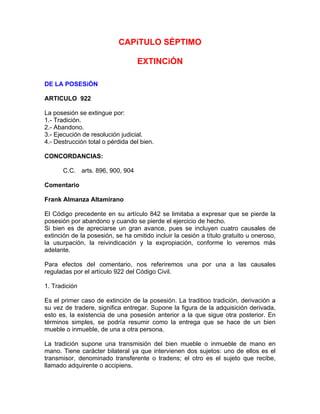 CAPíTULO SÉPTIMO
EXTINCiÓN
DE LA POSESiÓN
ARTICULO 922
La posesión se extingue por:
1.- Tradición.
2.- Abandono.
3.- Ejecución de resolución judicial.
4.- Destrucción total o pérdida del bien.
CONCORDANCIAS:
C.C. arts. 896, 900, 904
Comentario
Frank Almanza Altamirano
El Código precedente en su artículo 842 se limitaba a expresar que se pierde la
posesión por abandono y cuando se pierde el ejercicio de hecho.
Si bien es de apreciarse un gran avance, pues se incluyen cuatro causales de
extinción de la posesión, se ha omitido incluir la cesión a título gratuito u oneroso,
la usurpación, la reivindicación y la expropiación, conforme lo veremos más
adelante.
Para efectos del comentario, nos referiremos una por una a las causales
reguladas por el artículo 922 del Código Civil.
1. Tradición
Es el primer caso de extinción de la posesión. La traditioo tradición, derivación a
su vez de tradere, significa entregar. Supone la figura de la adquisición derivada,
esto es, la existencia de una posesión anterior a la que sigue otra posterior. En
términos simples, se podría resumir como la entrega que se hace de un bien
mueble o inmueble, de una a otra persona.
La tradición supone una transmisión del bien mueble o inmueble de mano en
mano. Tiene carácter bilateral ya que intervienen dos sujetos: uno de ellos es el
transmisor, denominado transferente o tradens; el otro es el sujeto que recibe,
llamado adquirente o accipiens.

 