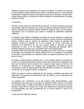 Debemos precisar que, tratándose de bienes inmuebles, la tradición no requiere
un acto material, siendo suficiente que exista un simple acuerdo, en virtud del cual
el poseedor entregue las llaves a otra persona para que la posesión de este último
quede perfeccionada. La tradición de bienes muebles se materializa por la entrega
del bien (corpus).
2. Abandono
Respecto a esta causal de extinción de la posesión, en doctrina existen posiciones
encontradas; algunos sostienen que para que opere el abandono basta el hecho
real de abandonar la posesión del bien (elemento objetivo); otros, por el contrario,
argumentan que es necesario que exista la voluntad de abandonar (elemento
subjetivo).
El profesor Jorge Eugenio Castañeda, partiendo de que la posesión no exige para
su constitución la presencia del elemento subjetivo, es decir el tener la voluntad de
poseer, sostiene que en materia de abandono "nada importa la voluntad del
poseedor, porque la posesión no es una cuestión de ánimo". Esta tesis se
sustenta en la afirmación de que aun cuando exista la voluntad de seguir
poseyendo un bien, si no se realizan hechos materiales de posesión real y
material respecto de dicho bien, la posesión habría sido abandonada.
El profesor Max Arias-Schreiber Pezet considera que si bien el animus no integra
el concepto de la posesión en nuestro Código Civil, "en su pérdida sí se presenta
la intención y esto aparece con claridad cuando consagra el abandono como una
de sus formas".
El profesor Arias-Schreiber considera que: "no se puede concebir la posesión de
un bien, si su titular libremente la rechaza. Quien hace abandono se desprende del
bien con la intención de no ejercitar en lo sucesivo ningún poder de hecho ni de
derecho; en el abandono se conjugan, por consiguiente, los factores físico a
intencional. El acto de desprenderse del bien identifica al primero; la voluntad de
no ejercitar en lo sucesivo el poder, al segundo".
Wolff, que sigue la doctrina objetivista de Von Ihering, manifiesta que dentro del
abandono "es necesaria una destrucción real del señorío, con la voluntad de no
seguir poseyendo".
La posición que suscribimos es la del profesor Max Arias-Schreiber, pues
consideramos que para que se configure el abandono debe concurrir la voluntad
con el hecho físico, no debe confundirse el abandono con la mera renuncia de la
posesión. Esta ultima no basta, por sí sola, para determinar la pérdida de aquella,
es imprescindible que esté acompañada por el hecho material o físico de la
desaprensión.
3. Ejecución de resolución judicial

 