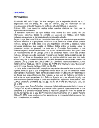 DEROGADO
ARTICULO 883
El artículo 883 del Código Civil fue derogado por el segundo párrafo de la 1°
disposición final del D.Leg. N° 653 de 1-08-91, Ley de Promoción de las
Inversiones en el Sector Agrario. El texto del artículo 883 era el siguiente:
Artículo 883.- Los derechos reales sobre predios rústicos se rigen por la
legislación de la materia.
La remisión normativa de que trataba esta norma ha sido objeto de una
interesante polémica desde la entrada en vigencia del Código Civil hasta,
inclusive, después de la derogatoria del mencionado artículo.
Según Jorge Avendaño Valdez "se sostenía en algunos momentos que no debía
hacerse mención a la propiedad rústica o a los derechos reales sobre predios
rústicos, porque en todo caso tenía una legislación diferente y especial. Otras
personas sostenían que quizás el Código debía entrar a legislar sobre la
propiedad rústica en general. La tesis de la Comisión Reformadora y que
finalmente primó es que debía haber una norma de remisión como ésta, para darle
un reconocimiento en el Código Civil a los derechos reales sobre los predios
rústicos, porque no podía ignorarse ni dejarse al margen del principal cuerpo de
leyes (...) un área tan importante como los predios rústicos; pero por otro lado,
entrar a regular la materia habría sido exceder lo que normalmente es materia de
Derecho Civil (...)" (cita de LOPEZ SANTOS, Demetrio, "Derechos Rea!es", Lima,
Talleres Sirsa, 1988, pp. 33-34; tomada de ARIAS-SCHREISER, Max, "Exégesis",
tomo IV, Lima, Gaceta Jurídica, 2001, pp. 50-51).
Lucrecia Maisch von Humboldt, en opinión expuesta mientras la norma estaba aún
vigente, sostuvo que lo que el legislador quiso decir fue que los derechos reales
sobre predios rústicos se rigen por las disposiciones del Código Civil y además por
las leyes que específicamente los regulan, y que así se hubiera permitido la
aplicación de leyes especiales tipo Reforma Agraria sin crear el vacío legal y que
eventualmente podría obligar a crear una duplicidad legislativa innecesaria" (vid.
LOPEZ SANTOS, Demetrio, op. cit., pp. 35-36; en ARIAS-SCHREISER, Max, op.
cit. p. 51).
Por su parte, Max Arias-Schreiber opina que habría sido conveniente incorporar al
Código Civil aquellos preceptos que son de orden general y permanente en lo que
concierne a la propiedad rústica, como lo hacía el Código de 1936. No basta, en
efecto, la vigencia de la Ley de Promoción de las Inversiones en el Sector Agrario
(D.Leg.N° 653), pues existen muchos aspectos de la propiedad rústica que no han
sido considerados en esa ley.

 