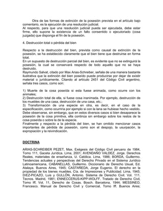 Otra de las formas de extinción de la posesión prevista en el artículo bajo
comentario, es la ejecución de una resolución judicial.
Al respecto, para que una resolución judicial pueda ser ejecutada, debe estar
firme, ello supone la existencia de un fallo consentido o ejecutoriado (cosa
juzgada) que disponga el fin de la posesión.
4. Destrucción total o pérdida del bien
Respecto a la destrucción del bien, prevista como causal de extinción de la
posesión, se ha establecido claramente que el bien tiene que destruirse en forma
total.
En un supuesto de destrucción parcial del bien, es evidente que no se extinguirá la
posesión, la cual se conservará respecto de todo aquello que no se haya
destruido.
Raymundo Salvat, citado por Max Arias-Schreiber, señala de una manera bastante
ilustrativa que la extinción del bien poseído puede producirse por dejar de existir
material o jurídicamente. Citando al artículo 2451 del Código Civil argentino,
señala tres casos, como son:
1) Muerte de la cosa poseída si esta fuese animada, como ocurre con los
animales;
2) Destrucción total de ella, si fuese cosa inanimada. Por ejemplo, destrucción de
los muebles de una casa, destrucción de una casa, etc.;
3) Transformación de una especie en otra, es decir, en el caso de la
especificación, como ocurriría por ejemplo si con la lana se hubiese hecho vestido.
Debe observarse, sin embargo, que en estos diversos casos si bien desaparece la
posesión de la cosa primitiva, ella continúa sin embargo sobre los restos de la
cosa poseída o sobre la de la especie.
Finalmente y respecto a la pérdida del bien, se han omitido mencionar casos
importantes de pérdida de posesión, como son el despojo, la usurpación, la
expropiación y la reivindicación.

DOCTRINA
ARIAS-SCHREIBER PEZET, Max. Exégesis del Código Civil peruano de 1984,
Tomo 111, Gaceta Jurídica. Lima, 2001; AVENDAÑO VALDEZ, Jorge. Derechos
Reales, materiales de enseñanza, U. Católica. Lima, 1986; BORDA, Guillermo.
Tendencias actuales y perspectivas del Derecho Privado en el Sistema Jurídico
Latinoamericana, CABANELLAS, Guillermo. Diccionario de Derecho Usual, Ed.
Atalaya. Buenos Aires, 1945; CASTAÑEDA, Jorge Eugenio. El derecho en la
propiedad de los bienes muebles, Cía. de Impresiones y Publicidad. Lima, 1945;
DíEZ-PICAZO, Luis y GULLÓN, Antonio. Sistema de Derecho Civil. Vol. 111.
Tecnos. Madrid, 1981; ENNECCERUS-KIPP-WOLFF. Tratado de Derecho Civil,
Tomo Iff, Vol. 11, Derecho de Cosas. Bosch. Barcelona, 1944; MESSINEO,
Francesco. Manual de Derecho Civil y Comercial, Tomo Iff. Buenos Aires;

 