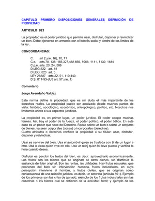 CAPíTULO PRIMERO
PROPIEDAD

DISPOSICIONES

GENERALES

DEFINICiÓN

DE

ARTICULO 923
La propiedad es el poder jurídico que permite usar, disfrutar, disponer y reivindicar
un bien. Debe ejercerse en armonía con el interés social y dentro de los límites de
la ley.
CONCORDANCIAS:
C.
art 2 ¡ne. 16), 70, 71
C.e. arts.78, 136, 156,327,488,660, 1066, 1111, 1130, 1484
C.p.e. arts. 20, 24, 586
D.LEG.822 art. 18
D.LEG. 823 art. 3
LEY 26887 arts.22, 91, 110,443
D.S. 017-93-JU5 art. 57 ¡ne. 1)
Comentario
Jorge Avendaño Valdez
Esta norma define la propiedad, que es sin duda el más importante de los
derechos reales. La propiedad puede ser analizada desde muchos puntos de
vista: histórico, sociológico, económico, antropológico, político, etc. Nosotros nos
limitamos ahora a sus aspectos jurídicos.
La propiedad es, en primer lugar, un poder jurídico. El poder adopta muchas
formas. Así, hay el poder de la fuerza, el poder político, el poder bélico. En este
caso es un poder que nace del Derecho. Recae sobre un bien o sobre un conjunto
de bienes, ya sean corporales (cosas) o incorporales (derechos).
Cuatro atributos o derechos confiere la propiedad a su titular: usar, disfrutar,
disponer y reivindicar.
Usar es servirse del bien. Usa el automóvil quien se traslada con él de un lugar a
otro. Usa la casa quien vive en ella. Usa un reloj quien lo lleva puesto y verifica la
hora cuando desea.
Disfrutar es percibir los frutos del bien, es decir, aprovecharlo económicamente.
Los frutos son los bienes que se originan de otros bienes, sin disminuir la
sustancia del bien original. Son las rentas, las utilidades. Hay frutos naturales, que
provienen del bien sin intervención humana, frutos industriales, en cuya
percepción interviene el hombre, y frutos civiles, que se originan como
consecuencia de una relación jurídica, es decir, un contrato (artículo 891). Ejemplo
de los primeros son las crías de ganado; ejemplo de los frutos industriales son las
cosechas o los bienes que se obtienen de la actividad fabril; y ejemplo de los

 