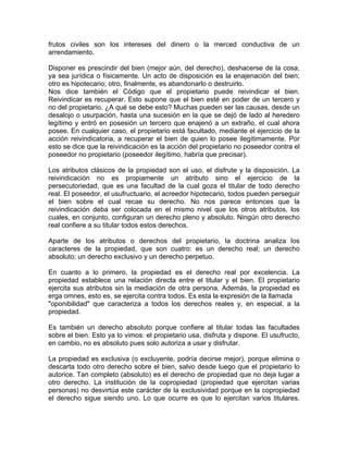 frutos civiles son los intereses del dinero o la merced conductiva de un
arrendamiento.
Disponer es prescindir del bien (mejor aún, del derecho), deshacerse de la cosa,
ya sea jurídica o físicamente. Un acto de disposición es la enajenación del bien;
otro es hipotecario; otro, finalmente, es abandonarlo o destruirlo.
Nos dice también el Código que el propietario puede reivindicar el bien.
Reivindicar es recuperar. Esto supone que el bien esté en poder de un tercero y
no del propietario. ¿A qué se debe esto? Muchas pueden ser las causas, desde un
desalojo o usurpación, hasta una sucesión en la que se dejó de lado al heredero
legítimo y entró en posesión un tercero que enajenó a un extraño, el cual ahora
posee. En cualquier caso, el propietario está facultado, mediante el ejercicio de la
acción reivindicatoria, a recuperar el bien de quien lo posee ilegítimamente. Por
esto se dice que la reivindicación es la acción del propietario no poseedor contra el
poseedor no propietario (poseedor ilegítimo, habría que precisar).
Los atributos clásicos de la propiedad son el uso, el disfrute y la disposición. La
reivindicación no es propiamente un atributo sino el ejercicio de la
persecutoriedad, que es una facultad de la cual goza el titular de todo derecho
real. El poseedor, el usufructuario, el acreedor hipotecario, todos pueden perseguir
el bien sobre el cual recae su derecho. No nos parece entonces que la
reivindicación deba ser colocada en el mismo nivel que los otros atributos, los
cuales, en conjunto, configuran un derecho pleno y absoluto. Ningún otro derecho
real confiere a su titular todos estos derechos.
Aparte de los atributos o derechos del propietario, la doctrina analiza los
caracteres de la propiedad, que son cuatro: es un derecho real; un derecho
absoluto; un derecho exclusivo y un derecho perpetuo.
En cuanto a lo primero, la propiedad es el derecho real por excelencia. La
propiedad establece una relación directa entre el titular y el bien. El propietario
ejercita sus atributos sin la mediación de otra persona. Además, la propiedad es
erga omnes, esto es, se ejercita contra todos. Es esta la expresión de la llamada
"oponibilidad" que caracteriza a todos los derechos reales y, en especial, a la
propiedad.
Es también un derecho absoluto porque confiere al titular todas las facultades
sobre el bien. Esto ya lo vimos: el propietario usa, disfruta y dispone. El usufructo,
en cambio, no es absoluto pues solo autoriza a usar y disfrutar.
La propiedad es exclusiva (o excluyente, podría decirse mejor), porque elimina o
descarta todo otro derecho sobre el bien, salvo desde luego que el propietario lo
autorice. Tan completo (absoluto) es el derecho de propiedad que no deja lugar a
otro derecho. La institución de la copropiedad (propiedad que ejercitan varias
personas) no desvirtúa este carácter de la exclusividad porque en la copropiedad
el derecho sigue siendo uno. Lo que ocurre es que lo ejercitan varios titulares.

 