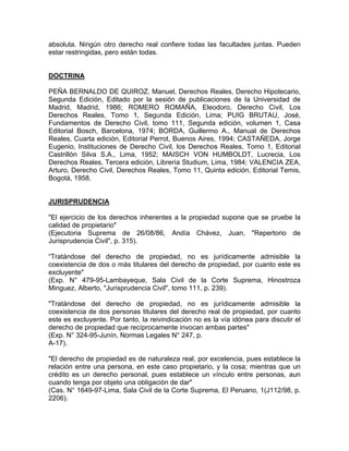 absoluta. Ningún otro derecho real confiere todas las facultades juntas. Pueden
estar restringidas, pero están todas.

DOCTRINA
PEÑA BERNALDO DE QUIROZ, Manuel, Derechos Reales, Derecho Hipotecario,
Segunda Edición, Editado por la sesión de publicaciones de la Universidad de
Madrid, Madrid, 1986; ROMERO ROMAÑA, Eleodoro, Derecho Civil, Los
Derechos Reales, Tomo 1, Segunda Edición, Lima; PUIG BRUTAU, José,
Fundamentos de Derecho Civil, tomo 111, Segunda edición, volumen 1, Casa
Editorial Bosch, Barcelona, 1974; BORDA, Guillermo A., Manual de Derechos
Reales, Cuarta edición, Editorial Perrot, Buenos Aires, 1994; CASTAÑEDA, Jorge
Eugenio, Instituciones de Derecho Civil, los Derechos Reales, Tomo 1, Editorial
Castrillón Silva S.A., Lima, 1952; MAISCH VON HUMBOLDT, Lucrecia, Los
Derechos Reales, Tercera edición, Librería Studium, Lima, 1984; VALENCIA ZEA,
Arturo, Derecho Civil, Derechos Reales, Tomo 11, Quinta edición, Editorial Temis,
Bogotá, 1958.

JURISPRUDENCIA
"El ejercicio de los derechos inherentes a la propiedad supone que se pruebe la
calidad de propietario"
(Ejecutoria Suprema de 26/08/86, Andía Chávez, Juan, "Repertorio de
Jurisprudencia Civil", p. 315).
“Tratándose del derecho de propiedad, no es jurídicamente admisible la
coexistencia de dos o más titulares del derecho de propiedad, por cuanto este es
excluyente"
(Exp. N° 479-95-Lambayeque, Sala Civil de la Corte Suprema, Hinostroza
Minguez, Alberto, "Jurisprudencia Civil", tomo 111, p. 239).
"Tratándose del derecho de propiedad, no es jurídicamente admisible la
coexistencia de dos personas titulares del derecho real de propiedad, por cuanto
este es excluyente. Por tanto, la reivindicación no es la vía idónea para discutir el
derecho de propiedad que recíprocamente invocan ambas partes"
(Exp. N° 324-95-Junín, Normas Legales N° 247, p.
A-17).
"El derecho de propiedad es de naturaleza real, por excelencia, pues establece la
relación entre una persona, en este caso propietario, y la cosa; mientras que un
crédito es un derecho personal, pues establece un vínculo entre personas, aun
cuando tenga por objeto una obligación de dar"
(Cas. N° 1649-97-Lima, Sala Civil de la Corte Suprema, El Peruano, 1(J112/98, p.
2206).

 