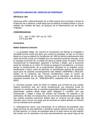 EJERCICIO ABUSIVO DEL DERECHO DE PROPIEDAD
ARTICULO 924
Aquel que sufre o está amenazado de un daño porque otro se excede o abusa en
el ejercicio de su derecho, puede exigir que se restituya al estado anterior o que se
adopten las medidas del caso, sin perjuicio de la indemnización por los daños
irrogados.
CONCORDANCIAS:
C.C. arts. 11,329, 1021 ¡ne. 6), 1079
C.P.C.arto 598
Comentario
Walter Gutierrez Camacho
1.- La propiedad obliga. Así resumía la Constitución de Weimar la innegable e
inevitable función social que tiene que cumplir la propiedad. Si bien en el marco
liberal en el que se elaboró la Constitución de 1993 se eliminó prácticamente todo
rastro de función social, es innegable que una economía social de mercado, como
lo consagra el artículo 58, no puede ser ajena al interés social. El propio Tribunal
Constitucional ha interpretado, siguiendo a Herhard y Muller, que la economía
social de mercado es un orden "en donde se asegura la competencia, y al mismo
tiempo la transformación de la productividad individual en el progreso social,
beneficiando a todos, amén de estimular un diversificado sistema de protección
social para los sectores económicamente más débiles" (HERHARD y MULLER,
citados en la sentencia del Tribunal Constitucional sobre la acción de
inconstitucionalidad de las tarifas mínimas para la prestación del servicio de
transporte terrestre, Exp. N° 0008-2003-AlfTC, publicada el14 de noviembre de
2003).
2.- Conviene precisar, antes de entrar en materia, que el hecho de que nuestro
sistema económico sea, por norma constitucional, una economía social de
mercado no constituye solo un mandato programático dirigido al legislador y a los
gobernantes, quienes desde luego están obligados a cumplirlo, sino que
compromete y obliga a todos los actores del mercado, en especial a los
particulares. Se trata, en consecuencia, de una norma constitucional que prescribe
que nuestra conducta económica deberá estar en armonía con las reglas del
mercado, pero a la par nos exige que tal conducta se realice también en sintonía
con los intereses de la sociedad.
3.- Detengámonos ahora, muy brevemente, en la definición de propiedad, para
luego servimos de esta definición e identificar cuándo estamos frente a un abuso
de este derecho. La noción de propiedad está en la base misma de toda relación
del hombre con la naturaleza y de todo aprovechamiento que aquel haga de los

 