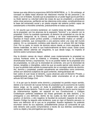 bienes que esta última le proporciona (NOVOA MONTREAL, p. 1). Sin embargo, el
concepto se dilata hasta alcanzar las relaciones mismas de las personas y de
estas y con el Estado. Sucede que la propiedad es un poder legal que le permite a
su titular ejercer su voluntad sobre las cosas de que es propietario y proyectarla
sobre otras personas, perfilando así las relaciones entre estas, constituyéndose en
la base del entramado social y en piedra angular del sistema jurídico capaz de
caracterizarlo e infundirle contenido, prácticamente en todas sus áreas.
4.- Un asunto que conviene esclarecer, en nuestra tarea de hallar una definición
de la propiedad, son los alcances de la expresión "dominio" y su relación con la
propiedad. Como ha quedado expresado, el derecho de propiedad es una de las
principales categorías de la Ciencia Jurídica y de todo ordenamiento legal.
Expresa el mayor poder jurídico posible, y modernamente implica un variado y
dilatado contenido, que corresponde a una persona sobre una cosa del mundo
exterior. En su concepción civilística está descrito en el artículo 923 del Código
Civil. Por su parte, la noción de dominio estuvo desde un inicio asociada a los
bienes materiales, es decir lo que tradicionalmente se llamó cosas. Estas cosas
corporales debían además ser singulares, lo que desde luego, no impedía el
dominio sobre numerosos objetos.
Hoy la división carece de mayor utilidad, pues modernamente la propiedad no
conoce fronteras entre lo material e inmaterial, teniendo en la actualidad
diversificadas formas y expresiones. Ya no es posible hablar de la propiedad sino
de propiedades, no solo por la diversidad de contenido, sino por la diversidad de
bienes -tangibles o intangibles- sobre los que se puede ejercer este derecho, por
lo que ha perdido todo sentido la preservación de un concepto estricto de dominio.
Así, dominio y propiedad, pueden actualmente ser entendidos como sinónimos,
ambos son derechos subjetivos de igual contenido, distinguiéndose del
bien sobre el cual recae el derecho, cuyos alcances para el Derecho Privado, y
supletoriamente para el Derecho Público están enumerados en el ya citado
artículo 923 del Código Civil.
5.- A la par que la división entre dominio y propiedad ha perdido mayor sentido,
debido a la invención de nuevas formas de propiedad que la economía de nuestra
época exige, se ha puesto en duda la posibilidad de postular una unidad
conceptual de este derecho. Todo lo cual, probablemente ha hecho que la mayoría
de ordenamientos legales -en especial en sus Constituciones y Códigos
Civileshayan preferido establecer las líneas generales de este derecho, y no
arriesgarse a una definición, dentro de las cuales es fácil advertir un núcleo
positivo: el dominio, y otro negativo; la facultad de exclusión respecto de tercero.
Nuestro Código ha seguido esta tendencia, pues en rigor el Derecho peruano no
tiene una definición de lo que es la propiedad. Nuestro legislador ha preferido
enumerar varios de sus aspectos, probablemente porque es consciente de que
este derecho solo puede comprenderse a través de sus distintas coordenadas,
como su objeto y las prerrogativas que otorga.

 