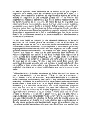 6.- Resulta oportuno ahora detenemos en la función social que cumple la
propiedad. En el ámbito jurídico es León Duguit quien plantea, en el Siglo XX, la
inevitable función social que el derecho de propiedad lleva implícito. En efecto, el
derecho de propiedad es una institución jurídica que se ha formado para
responder una necesidad económica y que deberá cambiar necesariamente con
las transformaciones de la economía. El hecho de que la propiedad tenga
modernamente una función social no quiere decir que se convierta en colectiva o
que desaparezca, o que se debilite la protección de la propiedad privada. Simple y
lisamente quiere decir que los derechos de los particulares deberán conciliarse
con los de la comunidad, lo cual es aceptado en cualquier sociedad mínimamente
desarrollada o que pretenda serio. Así, la propiedad privada deja de ser un mero
derecho del individuo para convertirse en un derecho obligado a justificarse en la
función social que cumple.
En esta línea Duguit se pregunta ¿a qué necesidad económica ha venido a
responder, de una manera general, la institución jurídica de la propiedad? La
respuesta es simple, se trata de la necesidad de afectar ciertas riquezas a fines
individuales o colectivos definidos, y por consiguiente la necesidad de garantizar y
de proteger socialmente esta afectación. Para esto es preciso dos cosas; primero,
que todo acto realizado conforme a uno de esos fines sea tutelado legalmente; y
segundo, que todos los actos que le sean contrarios sean reprimidos. La
institución organizada para atender a este doble resultado es la propiedad en el
sentido jurídico de la palabra (DUGUIT, p. 236). Y luego añade, todo individuo
tiene la obligación de cumplir en la sociedad una cierta función en razón directa
del lugar que en ella ocupa. Por ello, el que tiene capital debe hacerlo valer
aumentando la riqueza general y solo será protegido si cumple esta función. Con
ello modifica la base jurídica sobre la que descansa la protección social de la
propiedad: esta deja de ser un derecho del individuo y se convierte en una función
social.
7.- De esta manera, si absoluto se entiende sin límites, sin restricción alguna, se
trata de una pretensión loca, una vanidad (CORNU, p. 108). Ni la propiedad ni
ningún derecho pueden ser absolutos. La propiedad está sujeta a innumerables
limitaciones desde su nacimiento y en su ejercicio. Hoy sería absurda la afirmación
de Baudry Lacantineire, en el sentido de que "el propietario puede legítimamente
realizar sobre la cosa actos aunq ue no tengan ningún interés confesable en
realizarlos" y si al realizarlos causa daño a otro "no es responsable, porque no
hace más que usar de su derecho" (BAUDRY LACANTINEIRE, citado por
DUGUIT, p. 238). El absolutismo del derecho de propiedad es inaceptable y si en
algún momento se afirmó que lo era, en realidad se refería a que este era oponible
a todos los terceros o en relación al poder público, que solo podía tomar la
propiedad basado en un comprobado interés común y previo pago del valor y de
una justa indemnización. Lo absoluto no forma parte del mundo jurídico. Un
derecho absoluto es un derecho en el vacío o teórico, que no contempla que el
Derecho es una técnica de organización social y que en última instancia existe por
y para hacer posible las relaciones interpersonales. De ahí que toda facultad legal

 