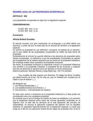 RÉGIMEN LEGAL DE LAS PROPIEDADES INCORPORALES
ARTICULO 884
Las propiedades incorporales se rigen por su legislación especial.
CONCORDANCIAS:
D.LEG. 822 arto 1 y ss.
D.LEG. 823 arto 1 y ss.
Comentario
Alfredo Bullard González
El artículo muestra una gran imprecisión en el lenguaje y es difícil definir sus
alcances, a pesar de que se trata solo de un artículo de remisión a la legislación
especial.
En estricto la propiedad es, por definición, incorporal, al tratarse de un derecho,
por lo que hablar de las propiedades incorporales es hablar de toda forma de
propiedad.
Evidentemente el artículo ha querido referirse a los derechos de propiedad sobre
bienes incorporales. La referencia a que las propiedades incorporales se regulan
por la legislación de la materia pareciera que se centra en la propiedad intelectual.
Sin embargo existen otros supuestos de propiedad incorporal.
De hecho, la propiedad incorporal no solamente incluye a la propiedad intelectual
sino también a la propiedad industrial, la propiedad de las acciones y cualquier
otro tipo de derechos en general como por ejemplo un fondo empresarial.
Sobre el particular, Marcelo Planiol y Jorge Ripert (pp. 104-114) señalan:
"Los muebles de esta especie son derechos. El código los llama 'muebles
por determinación de la ley'. Se ha visto ya, que en realidad son muebles por el
objeto a que se aplican. (...)
Se designan así:
1. Los Oficios Ministeriales (...)
2. Los establecimientos de comercio (...)
3. Las acciones (...)"(el subrayado es nuestro).
En todo caso vamos a centramos en la propiedad intelectual y si ésta puede ser
considerada como una verdadera propiedad.
Es evidente que lo que el Código ha tratado de hacer es establecer c;on precisión
que la legislación especial prima sobre las normas generales contenidas en el
régimen civil. Si bien ello se derivaría de la sola aplicación del principio de
especialidad, no excluye la aplicación supletoria del régimen civil en aquellos
aspectos no regulados específicamente por la legislación especial. La duda que
surge es si ello es una aplicación directa de las reglas de propiedad civil, al ser la

 