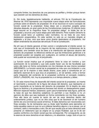 comporte límites; los derechos de una persona se perfilan y limitan porque tienen
que coexistir con los derechos de otras.
8.- Sin duda, legislativamente hablando, el artículo 153 de la Constitución de
Weimar de 1919 representa una importante nueva etapa entre las formulaciones
jurídicas sobre el derecho de propiedad. En él se reconoce el nuevo concepto de
función social de la propiedad. Estas ideas van a encontrar acogida varias
décadas después, en gran parte de las Constituciones modernas. El referido texto
legal resume en la magnifica frase "la propiedad obliga", la doble faz de la
propiedad y anuncia una nueva etapa para este derecho. Para nuestro Derecho la
función social tiene un auténtico valor normativo, no se trata de una mera
declaración programática. En este sentido no solo es un mandato dirigido al
legislador y al juez, sino que tiene como directo destinatario al propietario. Así
deben entenderse los alcances del artículo 70 de la Constitución.
De ahí que el interés general, el bien común o simplemente el interés social, no
solo sea el fundamento de la mayoría de las restricciones y limitaciones de la
propiedad, sino también sirva de base a la interdicción del ejercicio abusivo del
derecho de propiedad; la diferencia estriba en que las limitaciones genéricas a la
propiedad pueden ser exigidas por cualquiera, en cambio el abuso del derecho
solo puede ser accionado por el perjudicado.
La función social implica que el propietario tiene la cosa en nombre y con
autorización de la sociedad y que solo puede hacer uso de las facultades que
sobre ella tiene en forma concordante con los intereses de esa misma sociedad
(MESSINEO). La función social de la propiedad es más que una limitación o una
carga que se le impone a esta desde afuera, pues pasa a constituirse en un
elemento esencial de lo que toca al propietario y, en tal sentido, entra a formar
parte integrante del contenido de la propiedad conforme al concepto moderno
(WOLF y RAISOR). Así, hoy la propiedad es a un tiempo derecho y deber.
9.- En esta misma línea de desarrollo del interés social de la propiedad, se inserta
el nacimiento y evolución de la figura del abuso del derecho, que representa un
punto importante en la historia del derecho de propiedad. En el diseño de esta
figura la doctrina y la jurisprudencia francesa han tenido un destacadísimo papel.
Mención especial merece Josserand, quien para fundamentar esta figura, parte de
la base de que los derechos subjetivos no permiten a sus titulares si no un
ejercicio de ellos que sea realizado en forma coincidente con los fines sociales.
Para ello tiene en cuenta la razón de ser de esos derechos dentro del
ordenamiento jurídico, que no es otra cosa que la de favorecer al ser humano
dentro de una convivencia social armónica. Si tales derechos son reconocidos con
fines sociales, ha de rechazarse que su titular esté facultado para ejercerlos en
todos aquellos casos en que no va a obtener beneficio alguno y va a causar, por el
contrario, daño o menoscabo a otro. De ahí que resulta que en esos derechos está
presente un relativismo que se origina en su propia finalidad, que es la de ser
usados conforme a la misión social que les corresponde. Por consiguiente, es de
la esencia de esos derechos el ser relativos y no absolutos. Luego, todo el que no

 