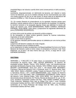 propiedad llega a ser abusivo cuando tiene como consecuencia un daño excesivo,
anormal,
exorbitante, desproporcionado, en detrimento de terceros, con relación a cierta
norma de tolerancia, que es la medida ordinaria de los inconvenientes que cada
uno puede soportar de otro en la vida social. El abuso está en la desmesura del
perjuicio (CORNU, p. 138). El abuso es el ejercicio antisocial del derecho.
12.- En nuestro Derecho la jurisprudencia no ha aportado mayores pautas para
identificar cuándo estamos ante un abuso del derecho de propiedad, no obstante,
la doctrina nacional sí ha ensayado algunas líneas que delimitan la noción del
abuso del derecho (vid. LEON BARANDIARAN, RUBIO CORREA, ESPINOZA
ESPINOlA, VEGA MERE, entre otros) y proporciona los siguientes elementos de
juicio (FERNANDEl SESSAREGO):
a) Tiene como punto de partida una situación jurídica subjetiva.
b) Se transgrede un deber jurídico genérico (buena fe, buenas costumbres,
inspiradas en el valor solidaridad).
c) Es un acto ilícito sui generis.
d) Se agravian intereses patrimoniales ajenos no tutelados por una norma jurídica
específica.
e) Ejercicio del derecho subjetivo de modo irregular.
f) No es necesario que se verifique el daño.
g) Su tratamiento no debe corresponder a la Responsabilidad Civil sino a la Teoría
General del Derecho (sobre el tema véase el comentario al artículo II del Título
Preliminar, en el tomo I de esta misma obra (pp. 24-31), a cargo del Dr. Juan
ESPINOlA ESPINOlA).
.

DOCTRINA
HERHARD, L. Y MULLER, A. El orden futuro. La economía social de mercado.
Universidad de Buenos Aires, 19B1; NOVOA MONTREAL. El derecho de
propiedad privada. Bogotá, Themis, 1979; DUGUIT, León. Las transformaciones
generales del Derecho. Buenos Aires, Heliasta, 1975; CORNU, Gerad. Los bienes;
BAUDRY LACANTINEIRE. Droit Civil, tomo 1, 10il edición.190B; MESSINEO,
Francesco. Manual de Derecho Civil y Comercial, tomo /11. Buenos Aires, Ejea,
1954; WOLF, Martin y RAISOR, Ludwig. Tratado de Derecho Civil, tomo /11, vol.
3. Barcelona, Bosch, i 971 j LEON BARANDIARAN, José. Tratado de Derecho
Civil, tomo l. Lima, WG Editor, 1991 j FERNANDEZ SESSAREGO, Carlos. Abuso
del derecho. Lima, Editorial Grijley, 1999; VEGA MERE, Yuri. Apuntes sobre el
denominado abuso del derecho. En Themis, Revista de Derecho N° 21, pp. 31-38..
Lima, Pontificia Universidad Católica del Perú, 1992; RUBIO CORREA, Marcial.
Título Preliminar. Biblioteca Para Leer el Código Civil, tomo l. Lima, Pontificia
Universidad Católica del Perú, 2001; ESPINOZA ESPINOZA, Juan. Los principios
contenidos en el Título Preliminar del Código Civil de 1984. Lima, Pontificia
Universidad Católica del Perú, 2002.

 