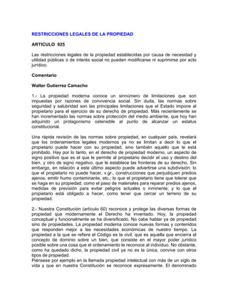 RESTRICCIONES LEGALES DE LA PROPIEDAD
ARTICULO 925
Las restricciones legales de la propiedad establecidas por causa de necesidad y
utilidad públicas o de interés social no pueden modificarse ni suprimirse por acto
jurídico.
Comentario
Walter Gutierrez Camacho
1.- La propiedad moderna conoce un sinnúmero de limitaciones que son
impuestas por razones de convivencia social. Sin duda, las normas sobre
seguridad y salubridad son las principales limitaciones que el Estado impone al
propietario para el ejercicio de su derecho de propiedad. Más recientemente se
han incrementado las normas sobre protección del medio ambiente, que hoy han
adquirido un protagonismo ostensible al punto de alcanzar un estatus
constitucional.
Una rápida revisión de las normas sobre propiedad, en cualquier país, revelará
que los ordenamientos legales modernos ya no se limitan a decir lo que el
propietario puede hacer con su propiedad, sino también aquello que le está
prohibido. Hay por lo tanto, en el derecho de propiedad moderno, un aspecto de
signo positivo que es el que le permite al propietario decidir el uso y destino del
bien, y otro de signo negativo, que le establece las fronteras de su derecho. Sin
embargo, en relación a este último aspecto puede advertirse una subdivisión: lo
que el propietario no puede hacer, v.gr., construcciones que perjudiquen predios
ajenos, emitir humo contaminante, etc.; lo que el propietario tiene que tolerar que
se haga en su propiedad, como el paso de materiales para reparar predios ajenos,
medidas de previsión para evitar peligros actuales o inminente; y lo que el
propietario está obligado a hacer, como tener que cercar un terreno de su
propiedad.
2.- Nuestra Constitución (artículo 60) reconoce y protege las diversas formas de
propiedad que modernamente el Derecho ha inventado. Hoy, la propiedad
conceptual y funcionalmente se ha diversificado. No cabe hablar ya de propiedad
sino de propiedades. La propiedad moderna conoce nuevas formas y contenidos
que responden mejor a las necesidades económicas de nuestro tiempo. La
propiedad a la que se refiere el Código es la civil, que es aquella que encierra el
concepto de dominio sobre un bien, que consiste en el mayor poder jurídico
posible sobre una cosa que el ordenamiento le reconoce al individuo. No obstante,
como ha quedado dicho, la propiedad civil ya no es la única, convive con otros
tipos de propiedad.
Piénsese por ejemplo en la llamada propiedad intelectual con más de un siglo de
vida y que en nuestra Constitución se reconoce expresamente. El denominado

 