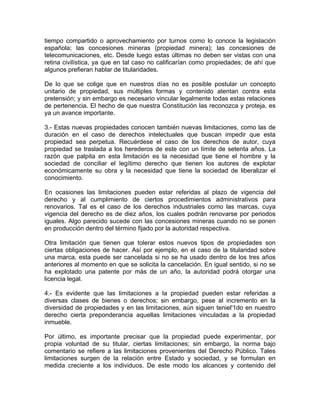 tiempo compartido o aprovechamiento por turnos como lo conoce la legislación
española; las concesiones mineras (propiedad minera); las concesiones de
telecomunicaciones, etc. Desde luego estas últimas no deben ser vistas con una
retina civilística, ya que en tal caso no calificarían como propiedades; de ahí que
algunos prefieran hablar de titularidades.
De lo que se colige que en nuestros días no es posible postular un concepto
unitario de propiedad, sus múltiples formas y contenido atentan contra esta
pretensión; y sin embargo es necesario vincular legalmente todas estas relaciones
de pertenencia. El hecho de que nuestra Constitución las reconozca y proteja, es
ya un avance importante.
3.- Estas nuevas propiedades conocen también nuevas limitaciones, como las de
duración en el caso de derechos intelectuales que buscan impedir que esta
propiedad sea perpetua. Recuérdese el caso de los derechos de autor, cuya
propiedad se traslada a los herederos de este con un límite de setenta años. La
razón que palpita en esta limitación es la necesidad que tiene el hombre y la
sociedad de conciliar el legítimo derecho que tienen los autores de explotar
económicamente su obra y la necesidad que tiene la sociedad de liberalizar el
conocimiento.
En ocasiones las limitaciones pueden estar referidas al plazo de vigencia del
derecho y al cumplimiento de ciertos procedimientos administrativos para
renovarios. Tal es el caso de los derechos industriales como las marcas, cuya
vigencia del derecho es de diez años, los cuales podrán renovarse por periodos
iguales. Algo parecido sucede con las concesiones mineras cuando no se ponen
en producción dentro del término fijado por la autoridad respectiva.
Otra limitación que tienen que tolerar estos nuevos tipos de propiedades son
ciertas obligaciones de hacer. Así por ejemplo, en el caso de la titularidad sobre
una marca, esta puede ser cancelada si no se ha usado dentro de los tres años
anteriores al momento en que se solicita la cancelación. En igual sentido, si no se
ha explotado una patente por más de un año, la autoridad podrá otorgar una
licencia legal.
4.- Es evidente que las limitaciones a la propiedad pueden estar referidas a
diversas clases de bienes o derechos; sin embargo, pese al incremento en la
diversidad de propiedades y en las limitaciones, aún siguen teniel'1do en nuestro
derecho cierta preponderancia aquellas limitaciones vinculadas a la propiedad
inmueble.
Por último, es importante precisar que la propiedad puede experimentar, por
propia voluntad de su titular, ciertas limitaciones; sin embargo, la norma bajo
comentario se refiere a las limitaciones provenientes del Derecho Público. Tales
limitaciones surgen de la relación entre Estado y sociedad, y se formulan en
medida creciente a los individuos. De este modo los alcances y contenido del

 