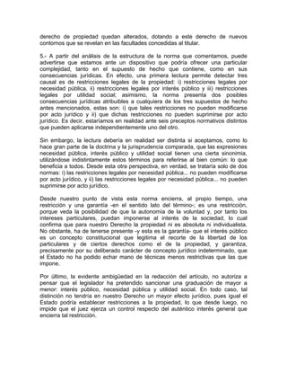 derecho de propiedad quedan alterados, dotando a este derecho de nuevos
contornos que se revelan en las facultades concedidas al titular.
5.- A partir del análisis de la estructura de la norma que comentamos, puede
advertirse que estamos ante un dispositivo que podría ofrecer una particular
complejidad, tanto en el supuesto de hecho que contiene, como en sus
consecuencias jurídicas. En efecto, una primera lectura permite detectar tres
causal es de restricciones legales de la propiedad: i) restricciones legales por
necesidad pública, ii) restricciones legales por interés público y iii) restricciones
legales por utilidad social; asimismo, la norma presenta dos posibles
consecuencias jurídicas atribuibles a cualquiera de los tres supuestos de hecho
antes mencionados, estas son: i) que tales restricciones no pueden modificarse
por acto jurídico y ii) que dichas restricciones no pueden suprimirse por acto
jurídico. Es decir, estaríamos en realidad ante seis preceptos normativos distintos
que pueden aplicarse independientemente uno del otro.
Sin embargo, la lectura debería en realidad ser distinta si aceptamos, como lo
hace gran parte de la doctrina y la jurisprudencia comparada, que las expresiones
necesidad pública, interés público y utilidad social tienen una cierta sinonimia,
utilizándose indistintamente estos términos para referirse al bien común: lo que
beneficia a todos. Desde esta otra perspectiva, en verdad, se trataría solo de dos
normas: i) las restricciones legales por necesidad pública... no pueden modificarse
por acto jurídico, y ii) las restricciones legales por necesidad pública... no pueden
suprimirse por acto jurídico.
Desde nuestro punto de vista esta norma encierra, al propio tiempo, una
restricción y una garantía -en el sentido lato del término-; es una restricción,
porque veda la posibilidad de que la autonomía de la voluntad y, por tanto los
intereses particulares, puedan imponerse al interés de la sociedad, lo cual
confirma que para nuestro Derecho la propiedad ni es absoluta ni individualista.
No obstante, ha de tenerse presente -y esta es la garantía- que el interés público
es un concepto constitucional que legitima el recorte de la libertad de los
particulares y de ciertos derechos como el de la propiedad, y garantiza,
precisamente por su deliberado carácter de concepto jurídico indeterminado, que
el Estado no ha podido echar mano de técnicas menos restrictivas que las que
impone.
Por último, la evidente ambigüedad en la redacción del artículo, no autoriza a
pensar que el legislador ha pretendido sancionar una graduación de mayor a
menor: interés público, necesidad pública y utilidad social. En todo caso, tal
distinción no tendría en nuestro Derecho un mayor efecto jurídico, pues igual el
Estado podría establecer restricciones a la propiedad, lo que desde luego, no
impide que el juez ejerza un control respecto del auténtico interés general que
encierra tal restricción.

 
