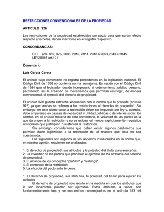 RESTRICCIONES CONVENCIONALES DE LA PROPIEDAD
ARTICULO 926
Las restricciones de la propiedad establecidas por pacto para que surtan efecto
respecto a terceros, deben inscribirse en el registro respectivo.
CONCORDANCIAS:
C.C. arts. 882, 925, 2008, 2010, 2014, 2018 a 2023,2043 a 2045
LEY26887 art.101
Comentario
Luis García Careta
El artículo bajo comentario no registra precedentes en la legislación nacional. El
Código Civil de 1936 no contenía norma semejante. Es recién con el Código Civil
de 1984 que el legislador decide incorporarlo al ordenamiento jurídico peruano,
permitiendo así la creación de mecanismos que permitan restringir, de manera
convencional, el ejercicio del derecho de propiedad.
El artículo 926 guarda estrecha vinculación con la norma que la precede (artículo
925) ya que ambas se refieren a las restricciones al derecho de propiedad. Sin
embargo, en este último caso la restricción deber ser impuesta por ley y, además,
debe ampararse en causas de necesidad y utilidad públicas o de interés social. En
cambio, en el artículo materia de este comentario, la voluntad de las partes es la
que da origen a la restricción y no se exigen -al menos explícitamente- requisitos
adicionales que justifiquen o sustenten la restricción.
Sin embargo, consideramos que deben existir algunos parámetros que
permitan darle legitimidad a la restricción de tal manera que esta no sea
cuestionada.
Los siguientes son algunos de los aspectos involucrados en la norma que,
en nuestra opinión, requieren ser analizados:
1. El derecho de propiedad, sus atributos y la potestad del titular para ejercerlos.
2. La invalidez de los pactos que prohíban el ejercicio de los atributos del derecho
de propiedad.
3. El alcance de los conceptos "prohibir" y "restringir"
4. El contenido de la restricción.
5. La eficacia del pacto ante terceros.
1. El derecho de propiedad, sus atributos, la potestad del titular para ejercer los
atributos
El derecho de propiedad solo existe en la medida en que los atributos que
le son inherentes puedan ser ejercidos. Estos atributos, a saber, son
fundamentalmente tres y se encuentran contemplados en el artículo 923 del

 