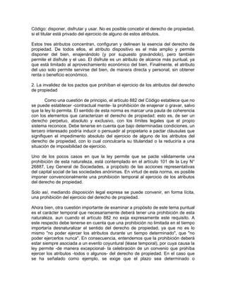 Código: disponer, disfrutar y usar. No es posible concebir el derecho de propiedad,
si el titular está privado del ejercicio de alguno de estos atributos.
Estos tres atributos concentran, configuran y delinean la esencia del derecho de
propiedad. De todos ellos, el atributo dispositivo es el más amplio y permite
disponer del bien, enajenándolo (y por supuesto gravándolo), pero también
permite el disfrute y el uso. El disfrute es un atributo de alcance más puntual, ya
que está limitado al aprovechamiento económico del bien. Finalmente, el atributo
del uso solo permite servirse del bien, de manera directa y personal, sin obtener
renta o beneficio económico.
2. La invalidez de los pactos que prohíban el ejercicio de los atributos del derecho
de propiedad
Como una cuestión de principio, el artículo 882 del Código establece que no
se puede establecer -contractual mente- la prohibición de enajenar o gravar, salvo
que la ley lo permita. El sentido de esta norma es marcar una pauta de coherencia
con los elementos que caracterizan el derecho de propiedad; esto es, de ser un
derecho perpetuo, absoluto y exclusivo, con los límites legales que el propio
sistema reconoce. Debe tenerse en cuenta que bajo determinadas condiciones, un
tercero interesado podría inducir o persuadir al propietario a pactar cláusulas que
signifiquen el impedimento absoluto del ejercicio de alguno de los atributos del
derecho de propiedad, con lo cual conculcaría su titularidad o la reduciría a una
situación de imposibilidad de ejercicio.
Uno de los pocos casos en que la ley permite que se pacte válidamente una
prohibición de esta naturaleza, está contemplado en el artículo 101 de la Ley N°
26887, Ley General de Sociedades, a propósito de las acciones representativas
del capital social de las sociedades anónimas. En virtud de esta norma, es posible
imponer convencionalmente una prohibición temporal al ejercicio de los atributos
del derecho de propiedad.
Solo así, mediando disposición legal expresa se puede convenir, en forma lícita,
una prohibición del ejercicio del derecho de propiedad.
Ahora bien, otra cuestión importante de examinar a propósito de este tema puntual
es el carácter temporal que necesariamente deberá tener una prohibición de esta
naturaleza, aun cuando el artículo 882 no exija expresamente este requisito. A
este respecto debe tenerse en cuenta que una prohibición no limitada en el tiempo
importaría desnaturalizar el sentido del derecho de propiedad, ya que no es lo
mismo "no poder ejercer los atributos durante un tiempo determinado", que "no
poder ejercerlos nunca". En consecuencia, entendemos que la prohibición deberá
estar siempre asociada a un evento coyuntural (léase temporal), por cuya causa la
ley permite -de manera excepcional- la celebración de un convenio que prohíba
ejercer los atributos -todos o algunos- del derecho de propiedad. En el caso que
se ha señalado como ejemplo, se exige que el plazo sea determinado o

 